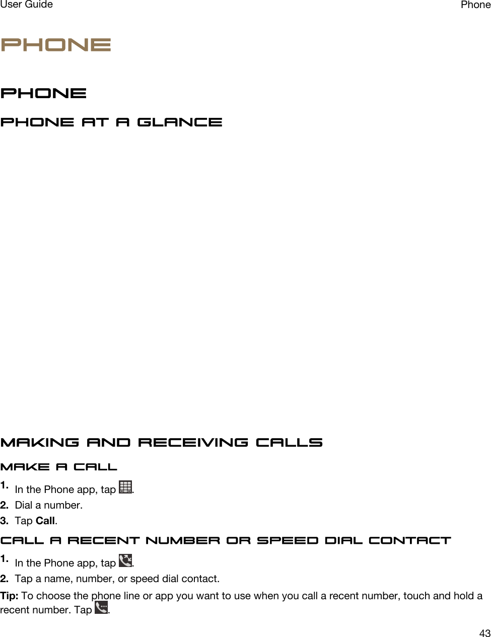 PhonePhonePhone at a glanceMaking and receiving callsMake a call1. In the Phone app, tap  .2. Dial a number.3. Tap Call.Call a recent number or speed dial contact1. In the Phone app, tap  .2. Tap a name, number, or speed dial contact.Tip: To choose the phone line or app you want to use when you call a recent number, touch and hold a recent number. Tap  .PhoneUser Guide43