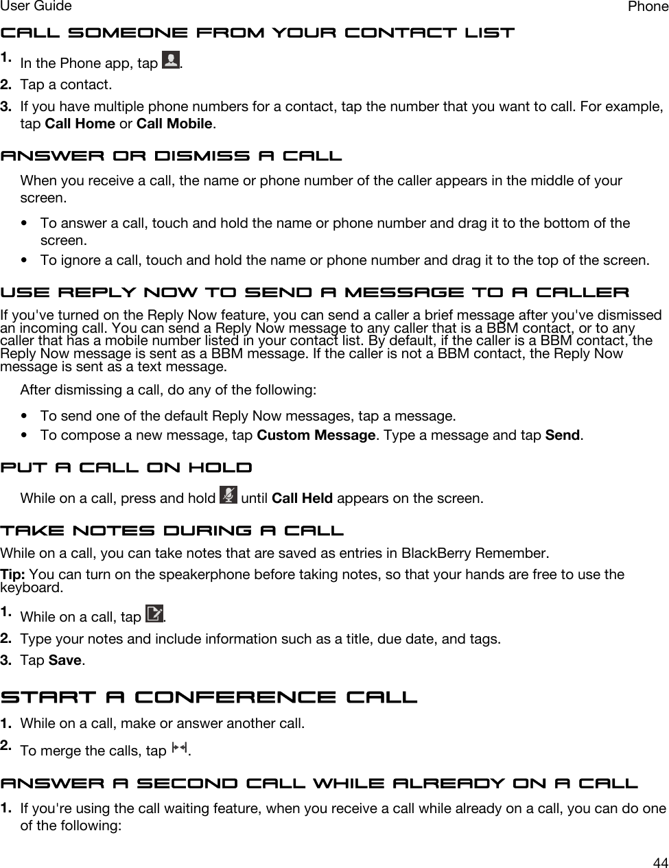 Call someone from your contact list1. In the Phone app, tap  .2. Tap a contact.3. If you have multiple phone numbers for a contact, tap the number that you want to call. For example, tap Call Home or Call Mobile.Answer or dismiss a callWhen you receive a call, the name or phone number of the caller appears in the middle of your screen.• To answer a call, touch and hold the name or phone number and drag it to the bottom of the screen.• To ignore a call, touch and hold the name or phone number and drag it to the top of the screen.Use Reply Now to send a message to a callerIf you&apos;ve turned on the Reply Now feature, you can send a caller a brief message after you&apos;ve dismissed an incoming call. You can send a Reply Now message to any caller that is a BBM contact, or to any caller that has a mobile number listed in your contact list. By default, if the caller is a BBM contact, the Reply Now message is sent as a BBM message. If the caller is not a BBM contact, the Reply Now message is sent as a text message.After dismissing a call, do any of the following:• To send one of the default Reply Now messages, tap a message.• To compose a new message, tap Custom Message. Type a message and tap Send.Put a call on holdWhile on a call, press and hold   until Call Held appears on the screen.Take notes during a callWhile on a call, you can take notes that are saved as entries in BlackBerry Remember.Tip: You can turn on the speakerphone before taking notes, so that your hands are free to use the keyboard.1. While on a call, tap  .2. Type your notes and include information such as a title, due date, and tags.3. Tap Save.Start a conference call1. While on a call, make or answer another call.2. To merge the calls, tap  .Answer a second call while already on a call1. If you&apos;re using the call waiting feature, when you receive a call while already on a call, you can do one of the following:PhoneUser Guide44