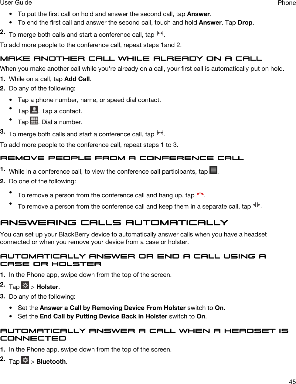 • To put the first call on hold and answer the second call, tap Answer.• To end the first call and answer the second call, touch and hold Answer. Tap Drop.2. To merge both calls and start a conference call, tap  .To add more people to the conference call, repeat steps 1and 2.Make another call while already on a callWhen you make another call while you&apos;re already on a call, your first call is automatically put on hold.1. While on a call, tap Add Call.2. Do any of the following:• Tap a phone number, name, or speed dial contact.•Tap  . Tap a contact.•Tap  . Dial a number.3. To merge both calls and start a conference call, tap  .To add more people to the conference call, repeat steps 1 to 3.Remove people from a conference call1. While in a conference call, to view the conference call participants, tap  .2. Do one of the following:•To remove a person from the conference call and hang up, tap  .•To remove a person from the conference call and keep them in a separate call, tap  .Answering calls automaticallyYou can set up your BlackBerry device to automatically answer calls when you have a headset connected or when you remove your device from a case or holster.Automatically answer or end a call using a case or holster1. In the Phone app, swipe down from the top of the screen.2. Tap   &gt; Holster.3. Do any of the following:• Set the Answer a Call by Removing Device From Holster switch to On.• Set the End Call by Putting Device Back in Holster switch to On.Automatically answer a call when a headset is connected1. In the Phone app, swipe down from the top of the screen.2. Tap   &gt; Bluetooth.PhoneUser Guide45