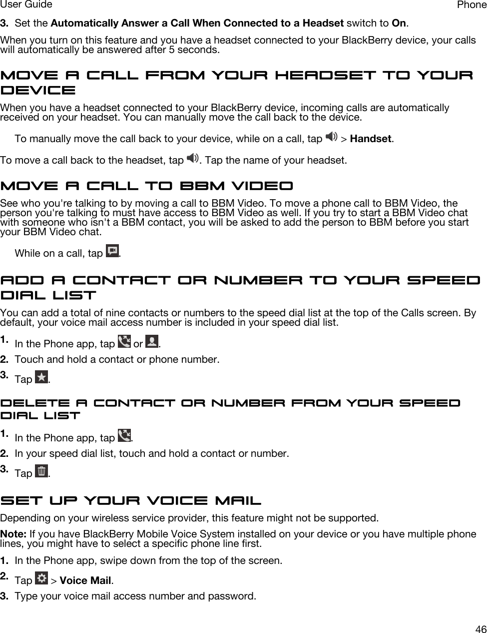 3. Set the Automatically Answer a Call When Connected to a Headset switch to On.When you turn on this feature and you have a headset connected to your BlackBerry device, your calls will automatically be answered after 5 seconds.Move a call from your headset to your deviceWhen you have a headset connected to your BlackBerry device, incoming calls are automatically received on your headset. You can manually move the call back to the device.To manually move the call back to your device, while on a call, tap   &gt; Handset.To move a call back to the headset, tap  . Tap the name of your headset.Move a call to BBM VideoSee who you&apos;re talking to by moving a call to BBM Video. To move a phone call to BBM Video, the person you&apos;re talking to must have access to BBM Video as well. If you try to start a BBM Video chat with someone who isn&apos;t a BBM contact, you will be asked to add the person to BBM before you start your BBM Video chat.While on a call, tap  .Add a contact or number to your speed dial listYou can add a total of nine contacts or numbers to the speed dial list at the top of the Calls screen. By default, your voice mail access number is included in your speed dial list.1. In the Phone app, tap   or  .2. Touch and hold a contact or phone number.3. Tap  .Delete a contact or number from your speed dial list1. In the Phone app, tap  .2. In your speed dial list, touch and hold a contact or number.3. Tap  .Set up your voice mailDepending on your wireless service provider, this feature might not be supported. Note: If you have BlackBerry Mobile Voice System installed on your device or you have multiple phone lines, you might have to select a specific phone line first.1. In the Phone app, swipe down from the top of the screen.2. Tap   &gt; Voice Mail.3. Type your voice mail access number and password.PhoneUser Guide46