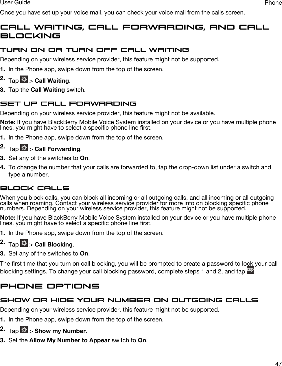 Once you have set up your voice mail, you can check your voice mail from the calls screen.Call waiting, call forwarding, and call blockingTurn on or turn off call waitingDepending on your wireless service provider, this feature might not be supported. 1. In the Phone app, swipe down from the top of the screen.2. Tap   &gt; Call Waiting.3. Tap the Call Waiting switch.Set up call forwardingDepending on your wireless service provider, this feature might not be available.Note: If you have BlackBerry Mobile Voice System installed on your device or you have multiple phone lines, you might have to select a specific phone line first.1. In the Phone app, swipe down from the top of the screen.2. Tap   &gt; Call Forwarding.3. Set any of the switches to On.4. To change the number that your calls are forwarded to, tap the drop-down list under a switch and type a number.Block callsWhen you block calls, you can block all incoming or all outgoing calls, and all incoming or all outgoing calls when roaming. Contact your wireless service provider for more info on blocking specific phone numbers. Depending on your wireless service provider, this feature might not be supported. Note: If you have BlackBerry Mobile Voice System installed on your device or you have multiple phone lines, you might have to select a specific phone line first.1. In the Phone app, swipe down from the top of the screen.2. Tap   &gt; Call Blocking.3. Set any of the switches to On.The first time that you turn on call blocking, you will be prompted to create a password to lock your call blocking settings. To change your call blocking password, complete steps 1 and 2, and tap  .Phone optionsShow or hide your number on outgoing callsDepending on your wireless service provider, this feature might not be supported. 1. In the Phone app, swipe down from the top of the screen.2. Tap   &gt; Show my Number.3. Set the Allow My Number to Appear switch to On.PhoneUser Guide47