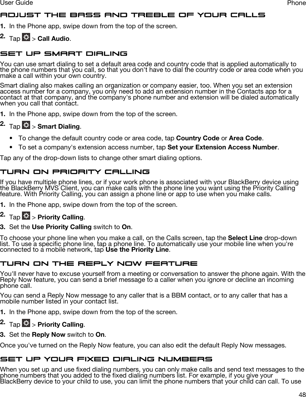 Adjust the bass and treble of your calls1. In the Phone app, swipe down from the top of the screen.2. Tap   &gt; Call Audio.Set up smart dialingYou can use smart dialing to set a default area code and country code that is applied automatically to the phone numbers that you call, so that you don&apos;t have to dial the country code or area code when you make a call within your own country.Smart dialing also makes calling an organization or company easier, too. When you set an extension access number for a company, you only need to add an extension number in the Contacts app for a contact at that company, and the company&apos;s phone number and extension will be dialed automatically when you call that contact.1. In the Phone app, swipe down from the top of the screen.2. Tap   &gt; Smart Dialing.• To change the default country code or area code, tap Country Code or Area Code.• To set a company&apos;s extension access number, tap Set your Extension Access Number.Tap any of the drop-down lists to change other smart dialing options.Turn on Priority CallingIf you have multiple phone lines, or if your work phone is associated with your BlackBerry device using the BlackBerry MVS Client, you can make calls with the phone line you want using the Priority Calling feature. With Priority Calling, you can assign a phone line or app to use when you make calls.1. In the Phone app, swipe down from the top of the screen.2. Tap   &gt; Priority Calling.3. Set the Use Priority Calling switch to On.To choose your phone line when you make a call, on the Calls screen, tap the Select Line drop-down list. To use a specific phone line, tap a phone line. To automatically use your mobile line when you&apos;re connected to a mobile network, tap Use the Priority Line.Turn on the Reply Now featureYou&apos;ll never have to excuse yourself from a meeting or conversation to answer the phone again. With the Reply Now feature, you can send a brief message to a caller when you ignore or decline an incoming phone call.You can send a Reply Now message to any caller that is a BBM contact, or to any caller that has a mobile number listed in your contact list.1. In the Phone app, swipe down from the top of the screen.2. Tap   &gt; Priority Calling.3. Set the Reply Now switch to On.Once you&apos;ve turned on the Reply Now feature, you can also edit the default Reply Now messages.Set up your fixed dialing numbersWhen you set up and use fixed dialing numbers, you can only make calls and send text messages to the phone numbers that you added to the fixed dialing numbers list. For example, if you give your BlackBerry device to your child to use, you can limit the phone numbers that your child can call. To use PhoneUser Guide48