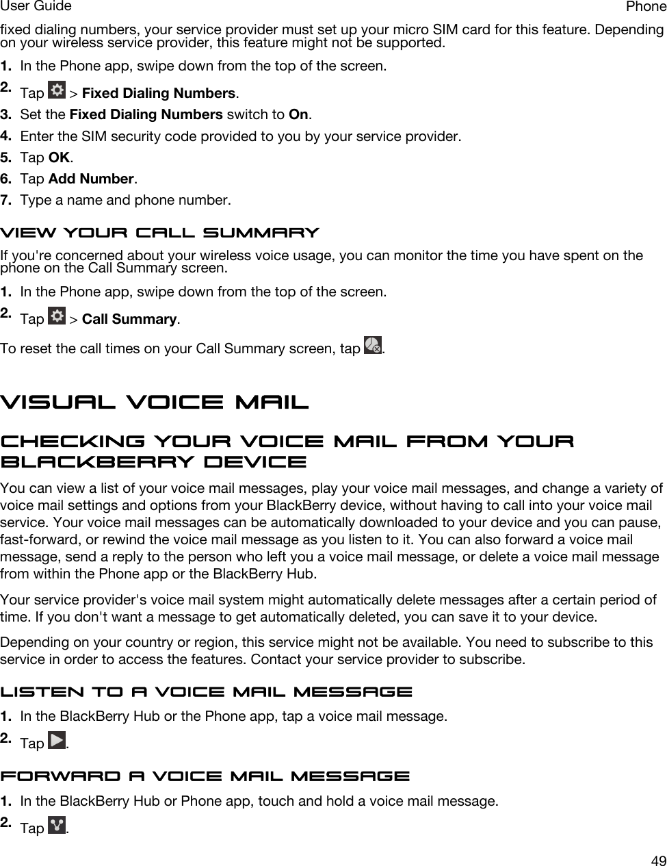 fixed dialing numbers, your service provider must set up your micro SIM card for this feature. Depending on your wireless service provider, this feature might not be supported. 1. In the Phone app, swipe down from the top of the screen.2. Tap   &gt; Fixed Dialing Numbers.3. Set the Fixed Dialing Numbers switch to On.4. Enter the SIM security code provided to you by your service provider.5. Tap OK.6. Tap Add Number.7. Type a name and phone number.View your call summaryIf you&apos;re concerned about your wireless voice usage, you can monitor the time you have spent on the phone on the Call Summary screen.1. In the Phone app, swipe down from the top of the screen.2. Tap   &gt; Call Summary.To reset the call times on your Call Summary screen, tap  .Visual Voice MailChecking your voice mail from your BlackBerry deviceYou can view a list of your voice mail messages, play your voice mail messages, and change a variety of voice mail settings and options from your BlackBerry device, without having to call into your voice mail service. Your voice mail messages can be automatically downloaded to your device and you can pause, fast-forward, or rewind the voice mail message as you listen to it. You can also forward a voice mail message, send a reply to the person who left you a voice mail message, or delete a voice mail message from within the Phone app or the BlackBerry Hub.Your service provider&apos;s voice mail system might automatically delete messages after a certain period of time. If you don&apos;t want a message to get automatically deleted, you can save it to your device.Depending on your country or region, this service might not be available. You need to subscribe to this service in order to access the features. Contact your service provider to subscribe.Listen to a voice mail message1. In the BlackBerry Hub or the Phone app, tap a voice mail message.2. Tap  .Forward a voice mail message1. In the BlackBerry Hub or Phone app, touch and hold a voice mail message.2. Tap  .PhoneUser Guide49
