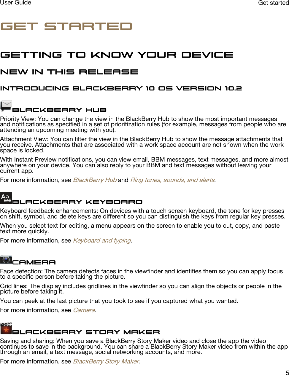 Get startedGetting to know your deviceNew in this releaseIntroducing BlackBerry 10 OS version 10.2BlackBerry HubPriority View: You can change the view in the BlackBerry Hub to show the most important messages and notifications as specified in a set of prioritization rules (for example, messages from people who are attending an upcoming meeting with you).Attachment View: You can filter the view in the BlackBerry Hub to show the message attachments that you receive. Attachments that are associated with a work space account are not shown when the work space is locked.With Instant Preview notifications, you can view email, BBM messages, text messages, and more almost anywhere on your device. You can also reply to your BBM and text messages without leaving your current app.For more information, see BlackBerry Hub and Ring tones, sounds, and alerts.BlackBerry KeyboardKeyboard feedback enhancements: On devices with a touch screen keyboard, the tone for key presses on shift, symbol, and delete keys are different so you can distinguish the keys from regular key presses.When you select text for editing, a menu appears on the screen to enable you to cut, copy, and paste text more quickly.For more information, see Keyboard and typing.CameraFace detection: The camera detects faces in the viewfinder and identifies them so you can apply focus to a specific person before taking the picture.Grid lines: The display includes gridlines in the viewfinder so you can align the objects or people in the picture before taking it.You can peek at the last picture that you took to see if you captured what you wanted.For more information, see Camera.BlackBerry Story MakerSaving and sharing: When you save a BlackBerry Story Maker video and close the app the video continues to save in the background. You can share a BlackBerry Story Maker video from within the app through an email, a text message, social networking accounts, and more.For more information, see BlackBerry Story Maker.Get startedUser Guide5