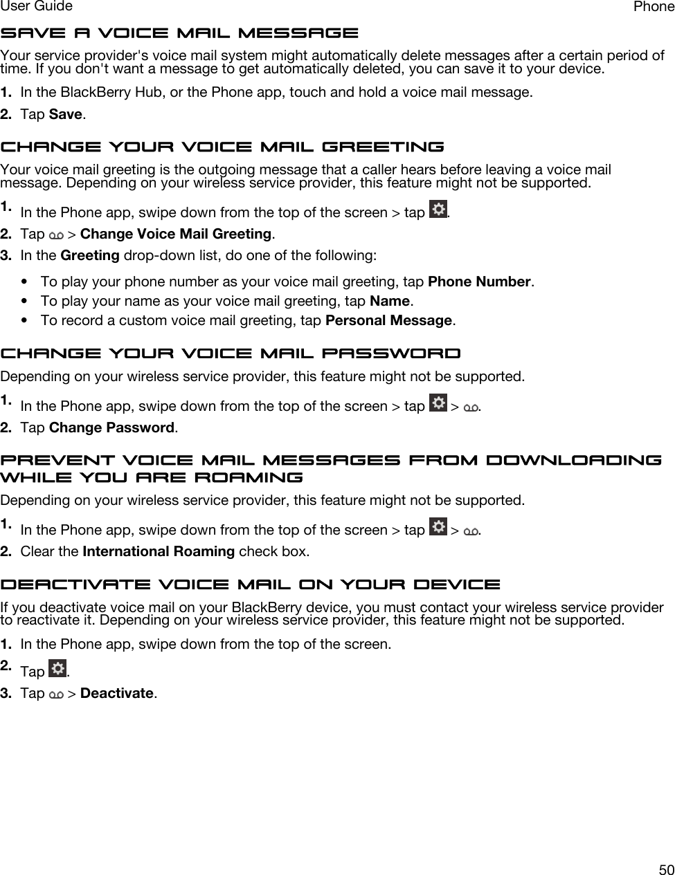 Save a voice mail messageYour service provider&apos;s voice mail system might automatically delete messages after a certain period of time. If you don&apos;t want a message to get automatically deleted, you can save it to your device.1. In the BlackBerry Hub, or the Phone app, touch and hold a voice mail message.2. Tap Save.Change your voice mail greetingYour voice mail greeting is the outgoing message that a caller hears before leaving a voice mail message. Depending on your wireless service provider, this feature might not be supported. 1. In the Phone app, swipe down from the top of the screen &gt; tap  .2. Tap   &gt; Change Voice Mail Greeting.3. In the Greeting drop-down list, do one of the following:• To play your phone number as your voice mail greeting, tap Phone Number.• To play your name as your voice mail greeting, tap Name.• To record a custom voice mail greeting, tap Personal Message.Change your voice mail passwordDepending on your wireless service provider, this feature might not be supported. 1. In the Phone app, swipe down from the top of the screen &gt; tap   &gt;  .2. Tap Change Password.Prevent voice mail messages from downloading while you are roamingDepending on your wireless service provider, this feature might not be supported. 1. In the Phone app, swipe down from the top of the screen &gt; tap   &gt;  .2. Clear the International Roaming check box.Deactivate voice mail on your deviceIf you deactivate voice mail on your BlackBerry device, you must contact your wireless service provider to reactivate it. Depending on your wireless service provider, this feature might not be supported. 1. In the Phone app, swipe down from the top of the screen.2. Tap  .3. Tap   &gt; Deactivate.PhoneUser Guide50