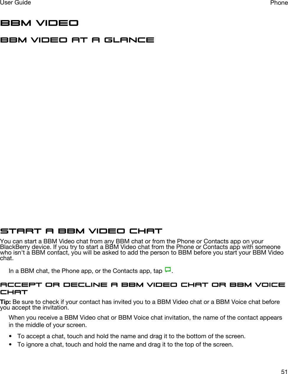 BBM VideoBBM Video at a glanceStart a BBM Video chatYou can start a BBM Video chat from any BBM chat or from the Phone or Contacts app on your BlackBerry device. If you try to start a BBM Video chat from the Phone or Contacts app with someone who isn&apos;t a BBM contact, you will be asked to add the person to BBM before you start your BBM Video chat.In a BBM chat, the Phone app, or the Contacts app, tap  .Accept or decline a BBM Video chat or BBM Voice chatTip: Be sure to check if your contact has invited you to a BBM Video chat or a BBM Voice chat before you accept the invitation.When you receive a BBM Video chat or BBM Voice chat invitation, the name of the contact appears in the middle of your screen.• To accept a chat, touch and hold the name and drag it to the bottom of the screen.• To ignore a chat, touch and hold the name and drag it to the top of the screen.PhoneUser Guide51