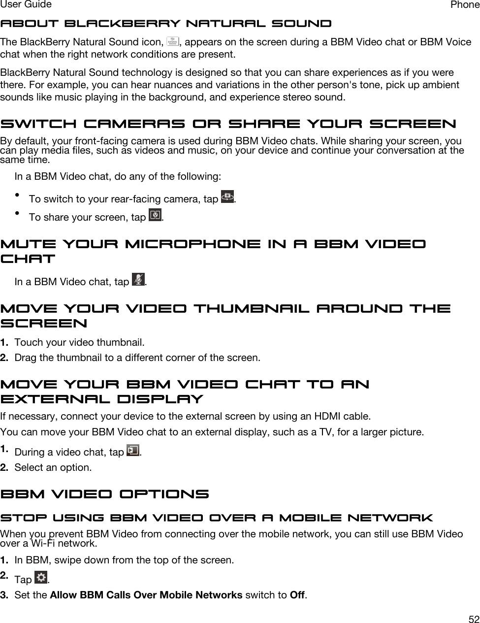 About BlackBerry Natural SoundThe BlackBerry Natural Sound icon,  , appears on the screen during a BBM Video chat or BBM Voice chat when the right network conditions are present.BlackBerry Natural Sound technology is designed so that you can share experiences as if you were there. For example, you can hear nuances and variations in the other person&apos;s tone, pick up ambient sounds like music playing in the background, and experience stereo sound.Switch cameras or share your screenBy default, your front-facing camera is used during BBM Video chats. While sharing your screen, you can play media files, such as videos and music, on your device and continue your conversation at the same time.In a BBM Video chat, do any of the following:•To switch to your rear-facing camera, tap  .•To share your screen, tap  .Mute your microphone in a BBM Video chatIn a BBM Video chat, tap  .Move your video thumbnail around the screen1. Touch your video thumbnail.2. Drag the thumbnail to a different corner of the screen.Move your BBM Video chat to an external displayIf necessary, connect your device to the external screen by using an HDMI cable.You can move your BBM Video chat to an external display, such as a TV, for a larger picture.1. During a video chat, tap  .2. Select an option.BBM Video optionsStop using BBM Video over a mobile networkWhen you prevent BBM Video from connecting over the mobile network, you can still use BBM Video over a Wi-Fi network.1. In BBM, swipe down from the top of the screen.2. Tap  .3. Set the Allow BBM Calls Over Mobile Networks switch to Off.PhoneUser Guide52