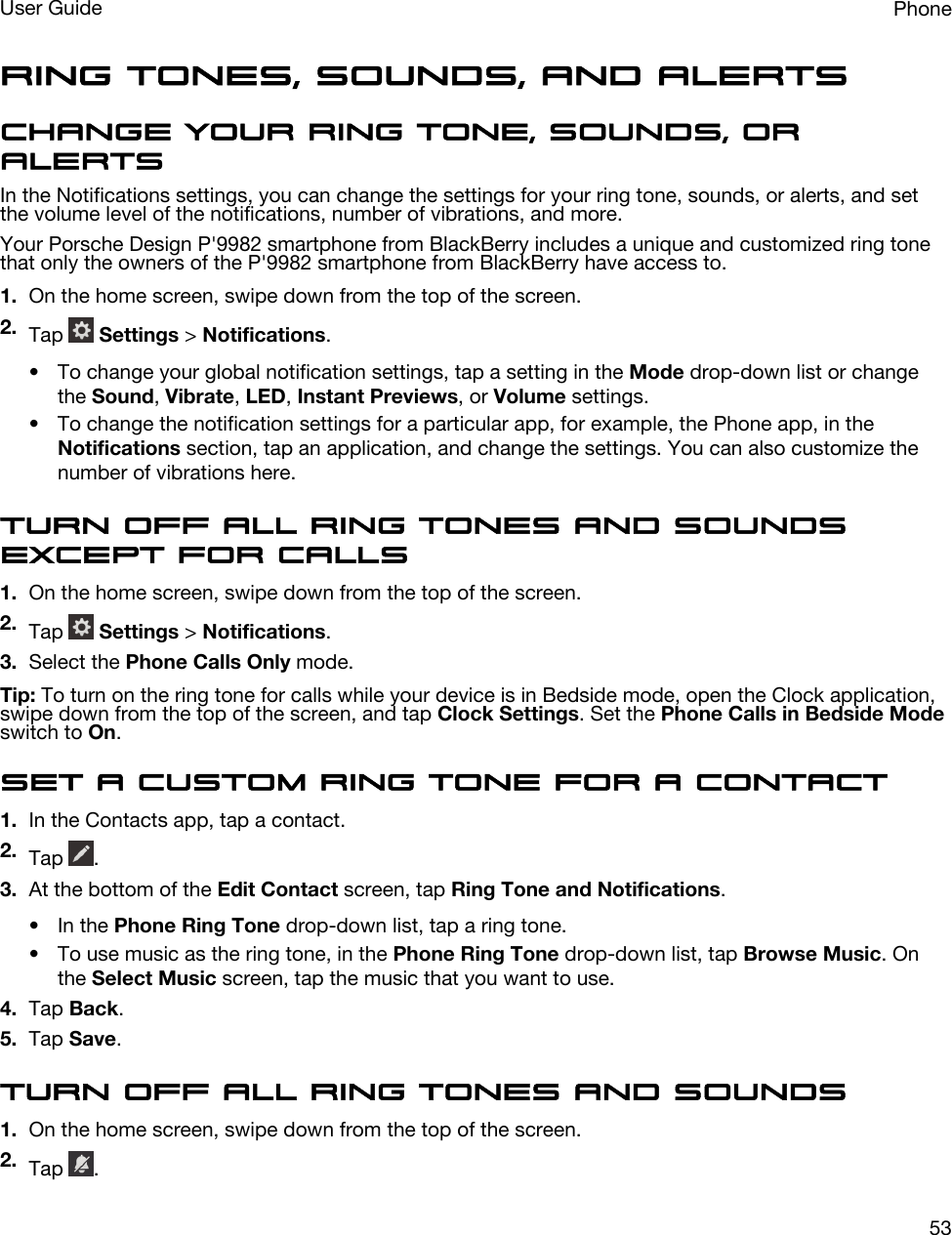 Ring tones, sounds, and alertsChange your ring tone, sounds, or alertsIn the Notifications settings, you can change the settings for your ring tone, sounds, or alerts, and set the volume level of the notifications, number of vibrations, and more.Your Porsche Design P&apos;9982 smartphone from BlackBerry includes a unique and customized ring tone that only the owners of the P&apos;9982 smartphone from BlackBerry have access to.1. On the home screen, swipe down from the top of the screen.2. Tap   Settings &gt; Notifications.• To change your global notification settings, tap a setting in the Mode drop-down list or change the Sound, Vibrate, LED, Instant Previews, or Volume settings.• To change the notification settings for a particular app, for example, the Phone app, in the Notifications section, tap an application, and change the settings. You can also customize the number of vibrations here.Turn off all ring tones and sounds except for calls1. On the home screen, swipe down from the top of the screen.2. Tap   Settings &gt; Notifications.3. Select the Phone Calls Only mode.Tip: To turn on the ring tone for calls while your device is in Bedside mode, open the Clock application, swipe down from the top of the screen, and tap Clock Settings. Set the Phone Calls in Bedside Mode switch to On.Set a custom ring tone for a contact1. In the Contacts app, tap a contact.2. Tap  .3. At the bottom of the Edit Contact screen, tap Ring Tone and Notifications.• In the Phone Ring Tone drop-down list, tap a ring tone.• To use music as the ring tone, in the Phone Ring Tone drop-down list, tap Browse Music. On the Select Music screen, tap the music that you want to use.4. Tap Back.5. Tap Save.Turn off all ring tones and sounds1. On the home screen, swipe down from the top of the screen.2. Tap  .PhoneUser Guide53