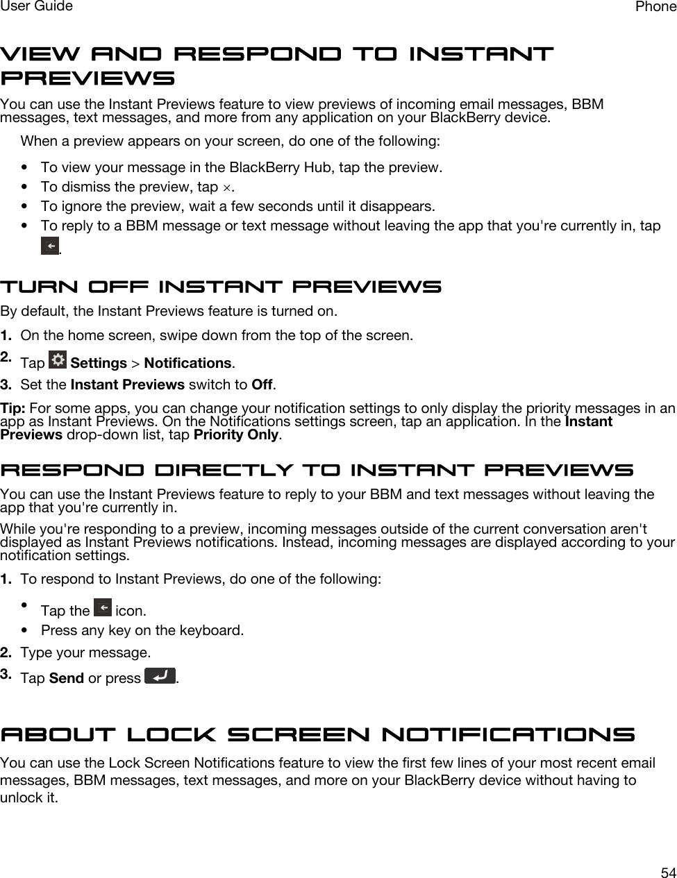 View and respond to Instant PreviewsYou can use the Instant Previews feature to view previews of incoming email messages, BBM messages, text messages, and more from any application on your BlackBerry device.When a preview appears on your screen, do one of the following:• To view your message in the BlackBerry Hub, tap the preview.• To dismiss the preview, tap  .• To ignore the preview, wait a few seconds until it disappears.• To reply to a BBM message or text message without leaving the app that you&apos;re currently in, tap .Turn off Instant PreviewsBy default, the Instant Previews feature is turned on.1. On the home screen, swipe down from the top of the screen.2. Tap   Settings &gt; Notifications.3. Set the Instant Previews switch to Off.Tip: For some apps, you can change your notification settings to only display the priority messages in an app as Instant Previews. On the Notifications settings screen, tap an application. In the Instant Previews drop-down list, tap Priority Only.Respond directly to Instant PreviewsYou can use the Instant Previews feature to reply to your BBM and text messages without leaving the app that you&apos;re currently in.While you&apos;re responding to a preview, incoming messages outside of the current conversation aren&apos;t displayed as Instant Previews notifications. Instead, incoming messages are displayed according to your notification settings.1. To respond to Instant Previews, do one of the following:•Tap the   icon.• Press any key on the keyboard.2. Type your message.3. Tap Send or press  .About Lock Screen NotificationsYou can use the Lock Screen Notifications feature to view the first few lines of your most recent email messages, BBM messages, text messages, and more on your BlackBerry device without having to unlock it.PhoneUser Guide54