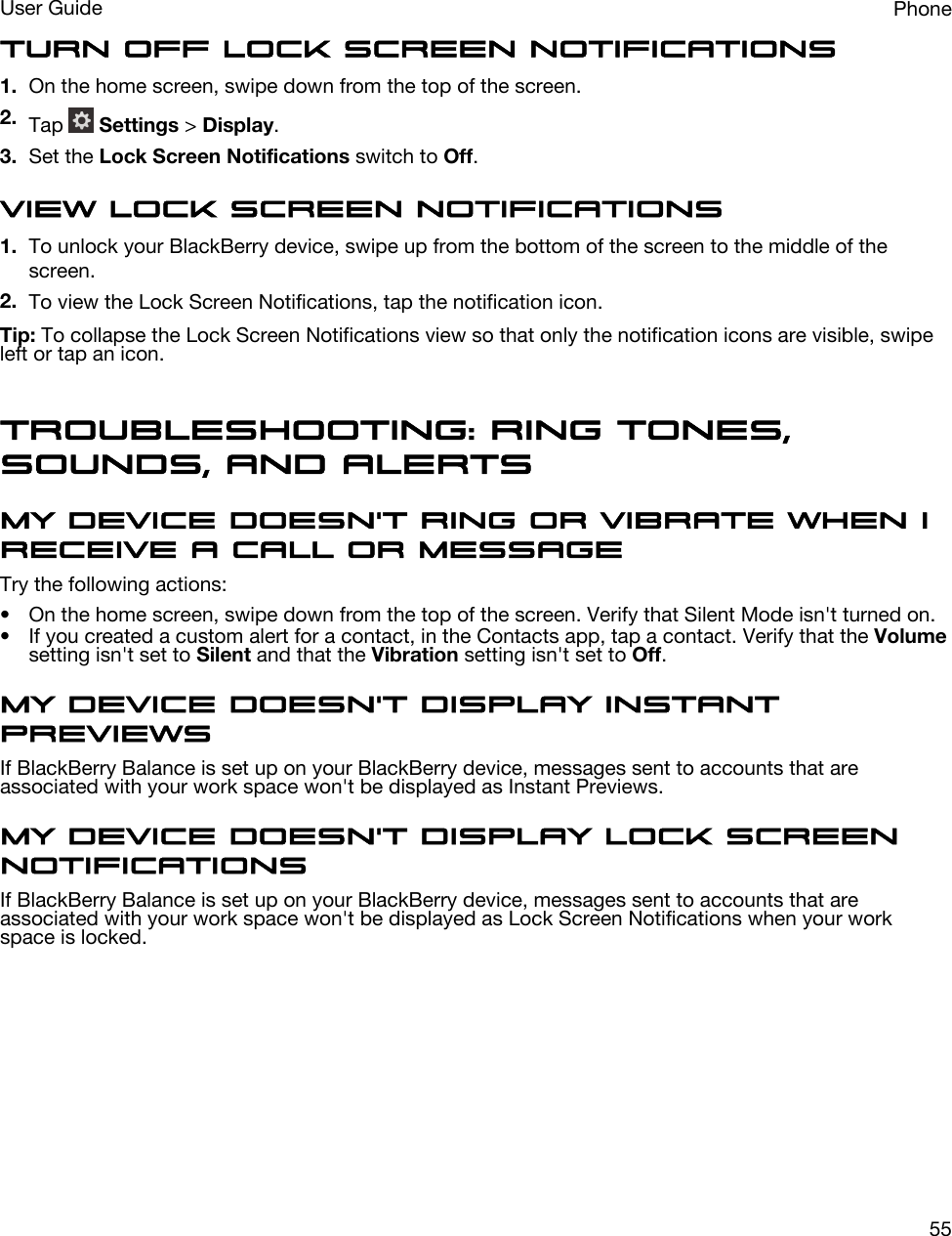 Turn off Lock Screen Notifications1. On the home screen, swipe down from the top of the screen.2. Tap   Settings &gt; Display.3. Set the Lock Screen Notifications switch to Off.View Lock Screen Notifications1. To unlock your BlackBerry device, swipe up from the bottom of the screen to the middle of the screen.2. To view the Lock Screen Notifications, tap the notification icon.Tip: To collapse the Lock Screen Notifications view so that only the notification icons are visible, swipe left or tap an icon.Troubleshooting: Ring tones, sounds, and alertsMy device doesn&apos;t ring or vibrate when I receive a call or messageTry the following actions:• On the home screen, swipe down from the top of the screen. Verify that Silent Mode isn&apos;t turned on.• If you created a custom alert for a contact, in the Contacts app, tap a contact. Verify that the Volume setting isn&apos;t set to Silent and that the Vibration setting isn&apos;t set to Off.My device doesn&apos;t display Instant PreviewsIf BlackBerry Balance is set up on your BlackBerry device, messages sent to accounts that are associated with your work space won&apos;t be displayed as Instant Previews.My device doesn&apos;t display Lock Screen NotificationsIf BlackBerry Balance is set up on your BlackBerry device, messages sent to accounts that are associated with your work space won&apos;t be displayed as Lock Screen Notifications when your work space is locked.PhoneUser Guide55