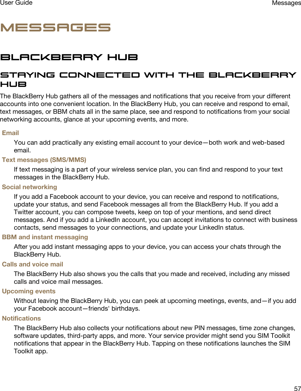 MessagesBlackBerry HubStaying connected with the BlackBerry HubThe BlackBerry Hub gathers all of the messages and notifications that you receive from your different accounts into one convenient location. In the BlackBerry Hub, you can receive and respond to email, text messages, or BBM chats all in the same place, see and respond to notifications from your social networking accounts, glance at your upcoming events, and more.EmailYou can add practically any existing email account to your device—both work and web-based email.Text messages (SMS/MMS)If text messaging is a part of your wireless service plan, you can find and respond to your text messages in the BlackBerry Hub.Social networkingIf you add a Facebook account to your device, you can receive and respond to notifications, update your status, and send Facebook messages all from the BlackBerry Hub. If you add a Twitter account, you can compose tweets, keep on top of your mentions, and send direct messages. And if you add a LinkedIn account, you can accept invitations to connect with business contacts, send messages to your connections, and update your LinkedIn status.BBM and instant messagingAfter you add instant messaging apps to your device, you can access your chats through the BlackBerry Hub.Calls and voice mailThe BlackBerry Hub also shows you the calls that you made and received, including any missed calls and voice mail messages.Upcoming eventsWithout leaving the BlackBerry Hub, you can peek at upcoming meetings, events, and—if you add your Facebook account—friends&apos; birthdays.NotificationsThe BlackBerry Hub also collects your notifications about new PIN messages, time zone changes, software updates, third-party apps, and more. Your service provider might send you SIM Toolkit notifications that appear in the BlackBerry Hub. Tapping on these notifications launches the SIM Toolkit app.MessagesUser Guide57