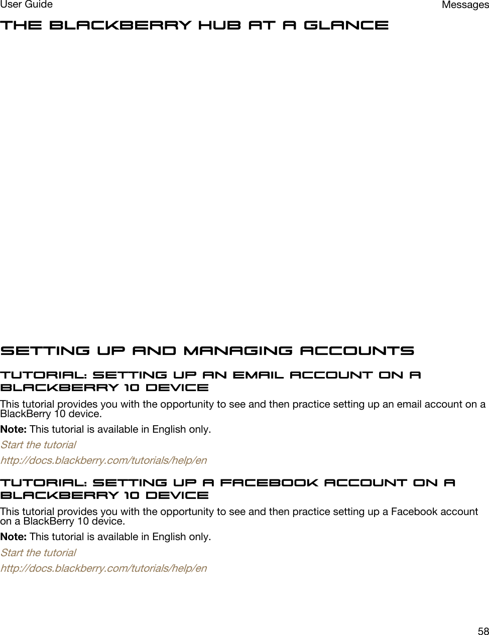 The BlackBerry Hub at a glanceSetting up and managing accountsTutorial: Setting up an email account on a BlackBerry 10 deviceThis tutorial provides you with the opportunity to see and then practice setting up an email account on a BlackBerry 10 device.Note: This tutorial is available in English only.Start the tutorialhttp://docs.blackberry.com/tutorials/help/enTutorial: Setting up a Facebook account on a BlackBerry 10 deviceThis tutorial provides you with the opportunity to see and then practice setting up a Facebook account on a BlackBerry 10 device.Note: This tutorial is available in English only.Start the tutorialhttp://docs.blackberry.com/tutorials/help/enMessagesUser Guide58