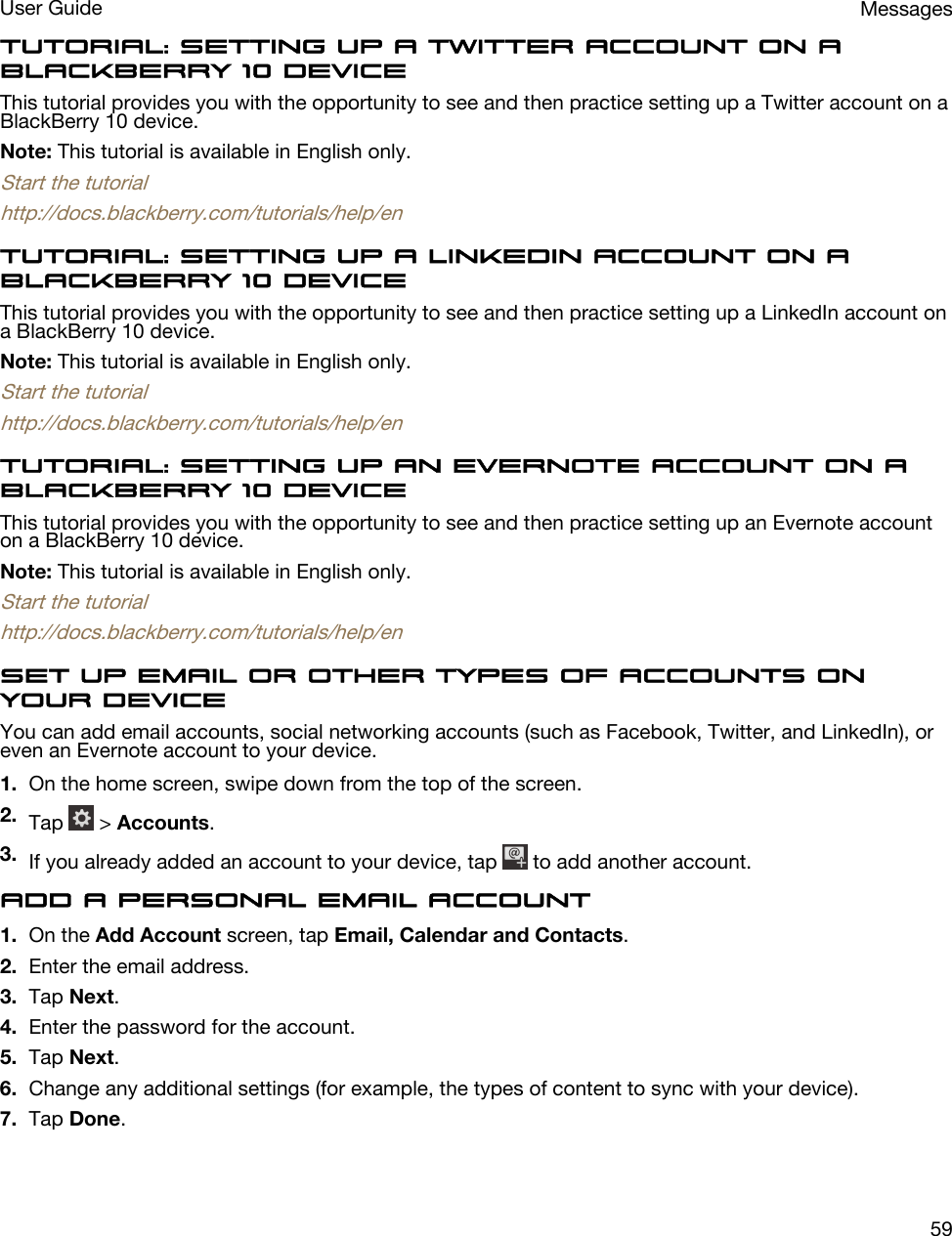 Tutorial: Setting up a Twitter account on a BlackBerry 10 deviceThis tutorial provides you with the opportunity to see and then practice setting up a Twitter account on a BlackBerry 10 device.Note: This tutorial is available in English only.Start the tutorialhttp://docs.blackberry.com/tutorials/help/enTutorial: Setting up a LinkedIn account on a BlackBerry 10 deviceThis tutorial provides you with the opportunity to see and then practice setting up a LinkedIn account on a BlackBerry 10 device.Note: This tutorial is available in English only.Start the tutorialhttp://docs.blackberry.com/tutorials/help/enTutorial: Setting up an Evernote account on a BlackBerry 10 deviceThis tutorial provides you with the opportunity to see and then practice setting up an Evernote account on a BlackBerry 10 device.Note: This tutorial is available in English only.Start the tutorialhttp://docs.blackberry.com/tutorials/help/enSet up email or other types of accounts on your deviceYou can add email accounts, social networking accounts (such as Facebook, Twitter, and LinkedIn), or even an Evernote account to your device.1. On the home screen, swipe down from the top of the screen.2. Tap   &gt; Accounts.3. If you already added an account to your device, tap   to add another account.Add a personal email account1. On the Add Account screen, tap Email, Calendar and Contacts.2. Enter the email address.3. Tap Next.4. Enter the password for the account.5. Tap Next.6. Change any additional settings (for example, the types of content to sync with your device).7. Tap Done.MessagesUser Guide59