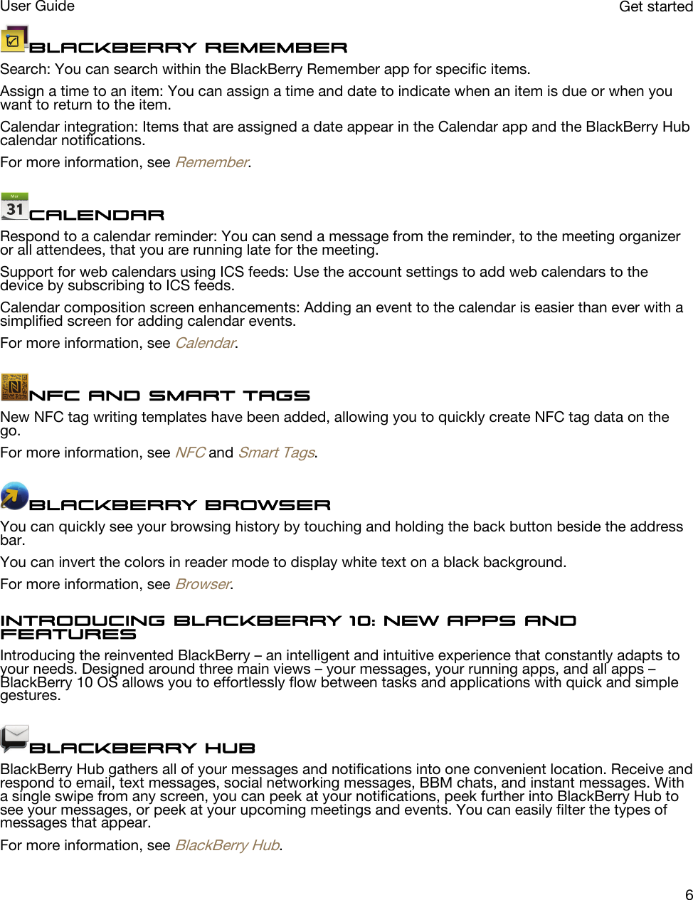 BlackBerry RememberSearch: You can search within the BlackBerry Remember app for specific items.Assign a time to an item: You can assign a time and date to indicate when an item is due or when you want to return to the item.Calendar integration: Items that are assigned a date appear in the Calendar app and the BlackBerry Hub calendar notifications.For more information, see Remember.CalendarRespond to a calendar reminder: You can send a message from the reminder, to the meeting organizer or all attendees, that you are running late for the meeting.Support for web calendars using ICS feeds: Use the account settings to add web calendars to the device by subscribing to ICS feeds.Calendar composition screen enhancements: Adding an event to the calendar is easier than ever with a simplified screen for adding calendar events.For more information, see Calendar.NFC and Smart TagsNew NFC tag writing templates have been added, allowing you to quickly create NFC tag data on the go.For more information, see NFC and Smart Tags.BlackBerry BrowserYou can quickly see your browsing history by touching and holding the back button beside the address bar.You can invert the colors in reader mode to display white text on a black background.For more information, see Browser.Introducing BlackBerry 10: new apps and featuresIntroducing the reinvented BlackBerry – an intelligent and intuitive experience that constantly adapts to your needs. Designed around three main views – your messages, your running apps, and all apps – BlackBerry 10 OS allows you to effortlessly flow between tasks and applications with quick and simple gestures.BlackBerry HubBlackBerry Hub gathers all of your messages and notifications into one convenient location. Receive and respond to email, text messages, social networking messages, BBM chats, and instant messages. With a single swipe from any screen, you can peek at your notifications, peek further into BlackBerry Hub to see your messages, or peek at your upcoming meetings and events. You can easily filter the types of messages that appear.For more information, see BlackBerry Hub.Get startedUser Guide6