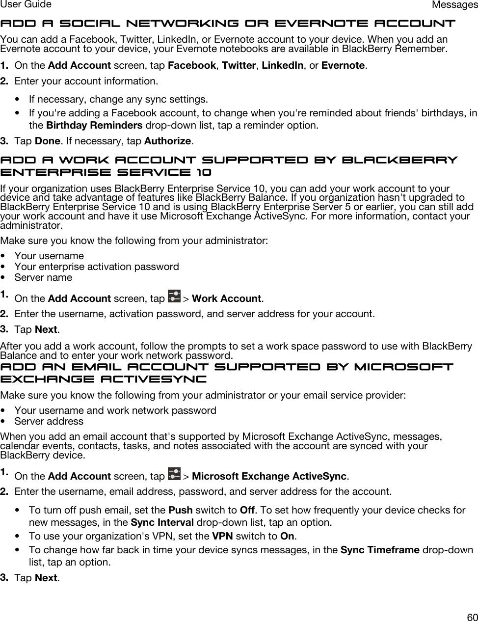 Add a social networking or Evernote accountYou can add a Facebook, Twitter, LinkedIn, or Evernote account to your device. When you add an Evernote account to your device, your Evernote notebooks are available in BlackBerry Remember.1. On the Add Account screen, tap Facebook, Twitter, LinkedIn, or Evernote.2. Enter your account information.• If necessary, change any sync settings.• If you&apos;re adding a Facebook account, to change when you&apos;re reminded about friends&apos; birthdays, in the Birthday Reminders drop-down list, tap a reminder option.3. Tap Done. If necessary, tap Authorize.Add a work account supported by BlackBerry Enterprise Service 10If your organization uses BlackBerry Enterprise Service 10, you can add your work account to your device and take advantage of features like BlackBerry Balance. If you organization hasn&apos;t upgraded to BlackBerry Enterprise Service 10 and is using BlackBerry Enterprise Server 5 or earlier, you can still add your work account and have it use Microsoft Exchange ActiveSync. For more information, contact your administrator.Make sure you know the following from your administrator:• Your username• Your enterprise activation password• Server name1. On the Add Account screen, tap   &gt; Work Account.2. Enter the username, activation password, and server address for your account.3. Tap Next.After you add a work account, follow the prompts to set a work space password to use with BlackBerry Balance and to enter your work network password.Add an email account supported by Microsoft Exchange ActiveSyncMake sure you know the following from your administrator or your email service provider:• Your username and work network password• Server addressWhen you add an email account that&apos;s supported by Microsoft Exchange ActiveSync, messages, calendar events, contacts, tasks, and notes associated with the account are synced with your BlackBerry device.1. On the Add Account screen, tap   &gt; Microsoft Exchange ActiveSync.2. Enter the username, email address, password, and server address for the account.• To turn off push email, set the Push switch to Off. To set how frequently your device checks for new messages, in the Sync Interval drop-down list, tap an option.• To use your organization&apos;s VPN, set the VPN switch to On.• To change how far back in time your device syncs messages, in the Sync Timeframe drop-down list, tap an option.3. Tap Next.MessagesUser Guide60