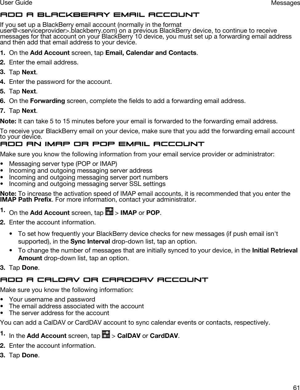 Add a BlackBerry email accountIf you set up a BlackBerry email account (normally in the format user@&lt;serviceprovider&gt;.blackberry.com) on a previous BlackBerry device, to continue to receive messages for that account on your BlackBerry 10 device, you must set up a forwarding email address and then add that email address to your device.1. On the Add Account screen, tap Email, Calendar and Contacts.2. Enter the email address.3. Tap Next.4. Enter the password for the account.5. Tap Next.6. On the Forwarding screen, complete the fields to add a forwarding email address.7. Tap Next.Note: It can take 5 to 15 minutes before your email is forwarded to the forwarding email address.To receive your BlackBerry email on your device, make sure that you add the forwarding email account to your device.Add an IMAP or POP email accountMake sure you know the following information from your email service provider or administrator:• Messaging server type (POP or IMAP)• Incoming and outgoing messaging server address• Incoming and outgoing messaging server port numbers• Incoming and outgoing messaging server SSL settingsNote: To increase the activation speed of IMAP email accounts, it is recommended that you enter the IMAP Path Prefix. For more information, contact your administrator.1. On the Add Account screen, tap   &gt; IMAP or POP.2. Enter the account information.• To set how frequently your BlackBerry device checks for new messages (if push email isn&apos;t supported), in the Sync Interval drop-down list, tap an option.• To change the number of messages that are initially synced to your device, in the Initial Retrieval Amount drop-down list, tap an option.3. Tap Done.Add a CalDAV or CardDAV accountMake sure you know the following information:• Your username and password• The email address associated with the account• The server address for the accountYou can add a CalDAV or CardDAV account to sync calendar events or contacts, respectively.1. In the Add Account screen, tap   &gt; CalDAV or CardDAV.2. Enter the account information.3. Tap Done.MessagesUser Guide61