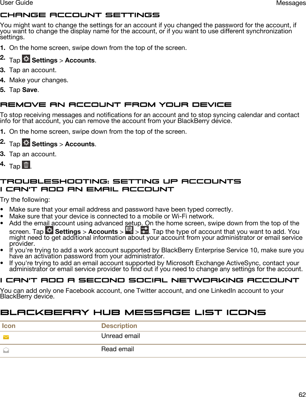 Change account settingsYou might want to change the settings for an account if you changed the password for the account, if you want to change the display name for the account, or if you want to use different synchronization settings.1. On the home screen, swipe down from the top of the screen.2. Tap   Settings &gt; Accounts.3. Tap an account.4. Make your changes.5. Tap Save.Remove an account from your deviceTo stop receiving messages and notifications for an account and to stop syncing calendar and contact info for that account, you can remove the account from your BlackBerry device.1. On the home screen, swipe down from the top of the screen.2. Tap   Settings &gt; Accounts.3. Tap an account.4. Tap  .Troubleshooting: Setting up accountsI can&apos;t add an email accountTry the following:• Make sure that your email address and password have been typed correctly.• Make sure that your device is connected to a mobile or Wi-Fi network.• Add the email account using advanced setup. On the home screen, swipe down from the top of the screen. Tap   Settings &gt; Accounts &gt;   &gt;  . Tap the type of account that you want to add. You might need to get additional information about your account from your administrator or email service provider.• If you&apos;re trying to add a work account supported by BlackBerry Enterprise Service 10, make sure you have an activation password from your administrator.• If you&apos;re trying to add an email account supported by Microsoft Exchange ActiveSync, contact your administrator or email service provider to find out if you need to change any settings for the account.I can&apos;t add a second social networking accountYou can add only one Facebook account, one Twitter account, and one LinkedIn account to your BlackBerry device.BlackBerry Hub message list iconsIcon DescriptionUnread emailRead emailMessagesUser Guide62