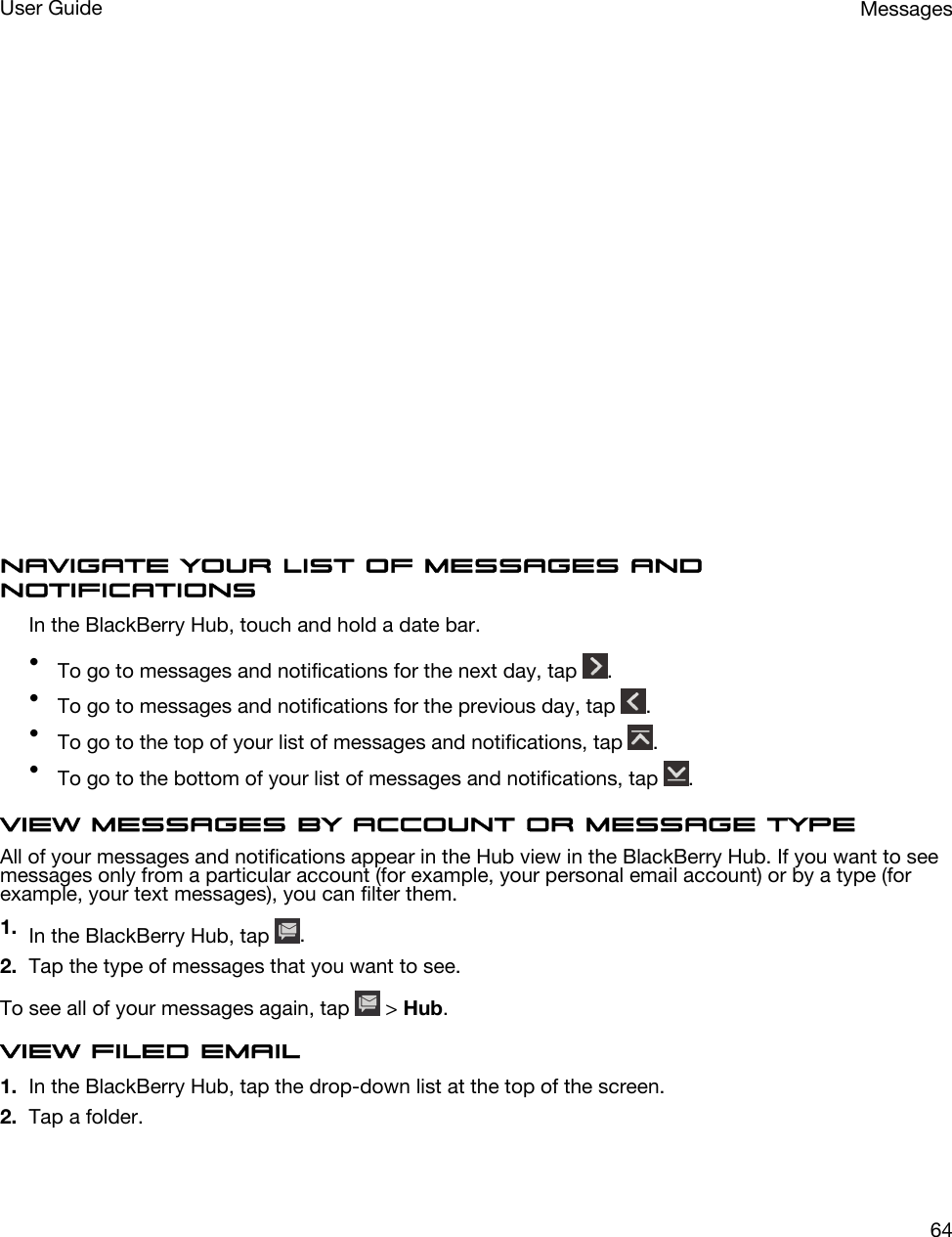  Navigate your list of messages and notificationsIn the BlackBerry Hub, touch and hold a date bar.•To go to messages and notifications for the next day, tap  .•To go to messages and notifications for the previous day, tap  .•To go to the top of your list of messages and notifications, tap  .•To go to the bottom of your list of messages and notifications, tap  .View messages by account or message typeAll of your messages and notifications appear in the Hub view in the BlackBerry Hub. If you want to see messages only from a particular account (for example, your personal email account) or by a type (for example, your text messages), you can filter them.1. In the BlackBerry Hub, tap  .2. Tap the type of messages that you want to see.To see all of your messages again, tap   &gt; Hub.View filed email1. In the BlackBerry Hub, tap the drop-down list at the top of the screen.2. Tap a folder.MessagesUser Guide64
