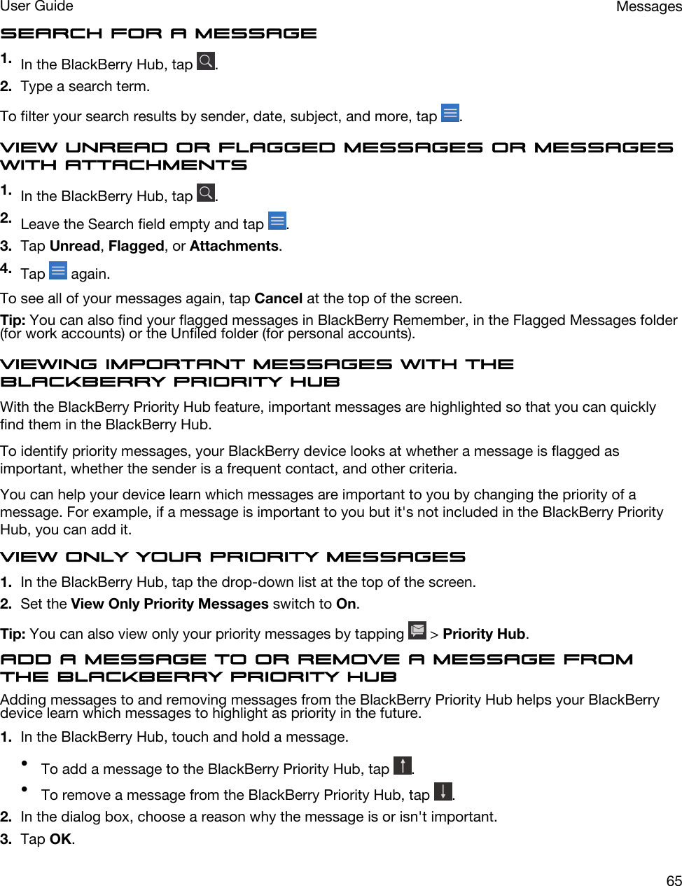 Search for a message1. In the BlackBerry Hub, tap  .2. Type a search term.To filter your search results by sender, date, subject, and more, tap  .View unread or flagged messages or messages with attachments1. In the BlackBerry Hub, tap  .2. Leave the Search field empty and tap  .3. Tap Unread, Flagged, or Attachments.4. Tap   again.To see all of your messages again, tap Cancel at the top of the screen.Tip: You can also find your flagged messages in BlackBerry Remember, in the Flagged Messages folder (for work accounts) or the Unfiled folder (for personal accounts).Viewing important messages with the BlackBerry Priority HubWith the BlackBerry Priority Hub feature, important messages are highlighted so that you can quickly find them in the BlackBerry Hub.To identify priority messages, your BlackBerry device looks at whether a message is flagged as important, whether the sender is a frequent contact, and other criteria.You can help your device learn which messages are important to you by changing the priority of a message. For example, if a message is important to you but it&apos;s not included in the BlackBerry Priority Hub, you can add it.View only your priority messages1. In the BlackBerry Hub, tap the drop-down list at the top of the screen.2. Set the View Only Priority Messages switch to On.Tip: You can also view only your priority messages by tapping   &gt; Priority Hub.Add a message to or remove a message from the BlackBerry Priority HubAdding messages to and removing messages from the BlackBerry Priority Hub helps your BlackBerry device learn which messages to highlight as priority in the future.1. In the BlackBerry Hub, touch and hold a message.•To add a message to the BlackBerry Priority Hub, tap  .•To remove a message from the BlackBerry Priority Hub, tap  .2. In the dialog box, choose a reason why the message is or isn&apos;t important.3. Tap OK.MessagesUser Guide65