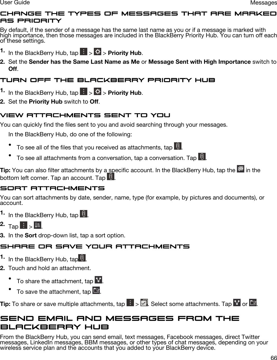 Change the types of messages that are marked as priorityBy default, if the sender of a message has the same last name as you or if a message is marked with high importance, then those messages are included in the BlackBerry Priority Hub. You can turn off each of these settings.1. In the BlackBerry Hub, tap   &gt;   &gt; Priority Hub.2. Set the Sender has the Same Last Name as Me or Message Sent with High Importance switch to Off.Turn off the BlackBerry Priority Hub1. In the BlackBerry Hub, tap   &gt;   &gt; Priority Hub.2. Set the Priority Hub switch to Off.View attachments sent to youYou can quickly find the files sent to you and avoid searching through your messages.In the BlackBerry Hub, do one of the following:•To see all of the files that you received as attachments, tap  .•To see all attachments from a conversation, tap a conversation. Tap  .Tip: You can also filter attachments by a specific account. In the BlackBerry Hub, tap the   in the bottom left corner. Tap an account. Tap  .Sort attachmentsYou can sort attachments by date, sender, name, type (for example, by pictures and documents), or account.1. In the BlackBerry Hub, tap  .2. Tap   &gt;  .3. In the Sort drop-down list, tap a sort option.Share or save your attachments1. In the BlackBerry Hub, tap .2. Touch and hold an attachment.•To share the attachment, tap  .•To save the attachment, tap  .Tip: To share or save multiple attachments, tap   &gt;  . Select some attachments. Tap   or  .Send email and messages from the BlackBerry HubFrom the BlackBerry Hub, you can send email, text messages, Facebook messages, direct Twitter messages, LinkedIn messages, BBM messages, or other types of chat messages, depending on your wireless service plan and the accounts that you added to your BlackBerry device.MessagesUser Guide66