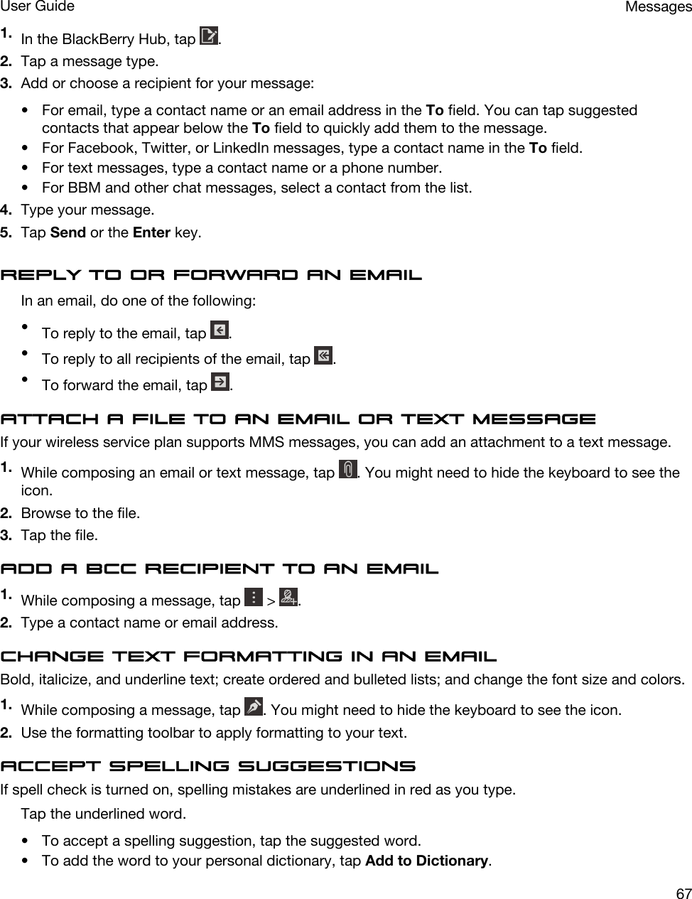 1. In the BlackBerry Hub, tap  .2. Tap a message type.3. Add or choose a recipient for your message:• For email, type a contact name or an email address in the To field. You can tap suggested contacts that appear below the To field to quickly add them to the message.• For Facebook, Twitter, or LinkedIn messages, type a contact name in the To field.• For text messages, type a contact name or a phone number.• For BBM and other chat messages, select a contact from the list.4. Type your message.5. Tap Send or the Enter key.Reply to or forward an emailIn an email, do one of the following:•To reply to the email, tap  .•To reply to all recipients of the email, tap  .•To forward the email, tap  .Attach a file to an email or text messageIf your wireless service plan supports MMS messages, you can add an attachment to a text message.1. While composing an email or text message, tap  . You might need to hide the keyboard to see the icon.2. Browse to the file.3. Tap the file.Add a BCC recipient to an email1. While composing a message, tap   &gt;  .2. Type a contact name or email address.Change text formatting in an emailBold, italicize, and underline text; create ordered and bulleted lists; and change the font size and colors.1. While composing a message, tap  . You might need to hide the keyboard to see the icon.2. Use the formatting toolbar to apply formatting to your text.Accept spelling suggestionsIf spell check is turned on, spelling mistakes are underlined in red as you type.Tap the underlined word.• To accept a spelling suggestion, tap the suggested word.• To add the word to your personal dictionary, tap Add to Dictionary.MessagesUser Guide67
