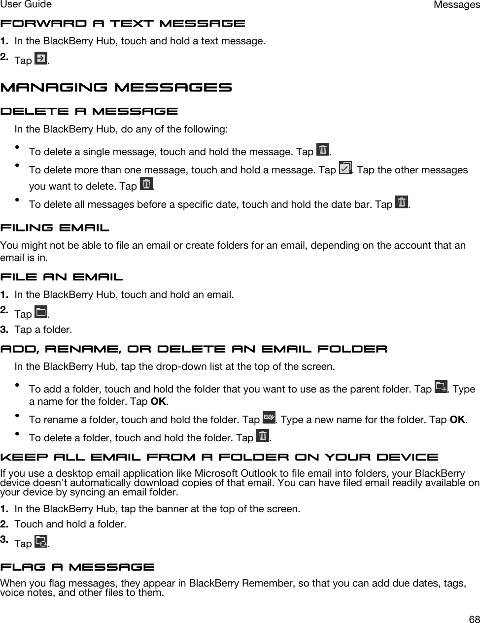 Forward a text message1. In the BlackBerry Hub, touch and hold a text message.2. Tap  .Managing messagesDelete a messageIn the BlackBerry Hub, do any of the following:•To delete a single message, touch and hold the message. Tap  .•To delete more than one message, touch and hold a message. Tap  . Tap the other messages you want to delete. Tap  .•To delete all messages before a specific date, touch and hold the date bar. Tap  .Filing emailYou might not be able to file an email or create folders for an email, depending on the account that an email is in.File an email1. In the BlackBerry Hub, touch and hold an email.2. Tap  .3. Tap a folder.Add, rename, or delete an email folderIn the BlackBerry Hub, tap the drop-down list at the top of the screen.•To add a folder, touch and hold the folder that you want to use as the parent folder. Tap  . Type a name for the folder. Tap OK.•To rename a folder, touch and hold the folder. Tap  . Type a new name for the folder. Tap OK.•To delete a folder, touch and hold the folder. Tap  .Keep all email from a folder on your deviceIf you use a desktop email application like Microsoft Outlook to file email into folders, your BlackBerry device doesn&apos;t automatically download copies of that email. You can have filed email readily available on your device by syncing an email folder.1. In the BlackBerry Hub, tap the banner at the top of the screen.2. Touch and hold a folder.3. Tap  .Flag a messageWhen you flag messages, they appear in BlackBerry Remember, so that you can add due dates, tags, voice notes, and other files to them.MessagesUser Guide68