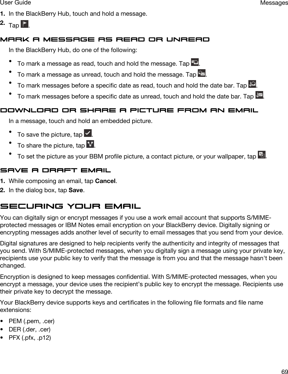 1. In the BlackBerry Hub, touch and hold a message.2. Tap  .Mark a message as read or unreadIn the BlackBerry Hub, do one of the following:•To mark a message as read, touch and hold the message. Tap  .•To mark a message as unread, touch and hold the message. Tap  .•To mark messages before a specific date as read, touch and hold the date bar. Tap  .•To mark messages before a specific date as unread, touch and hold the date bar. Tap  .Download or share a picture from an emailIn a message, touch and hold an embedded picture.•To save the picture, tap  .•To share the picture, tap  .•To set the picture as your BBM profile picture, a contact picture, or your wallpaper, tap  .Save a draft email1. While composing an email, tap Cancel.2. In the dialog box, tap Save.Securing your emailYou can digitally sign or encrypt messages if you use a work email account that supports S/MIME-protected messages or IBM Notes email encryption on your BlackBerry device. Digitally signing or encrypting messages adds another level of security to email messages that you send from your device.Digital signatures are designed to help recipients verify the authenticity and integrity of messages that you send. With S/MIME-protected messages, when you digitally sign a message using your private key, recipients use your public key to verify that the message is from you and that the message hasn&apos;t been changed.Encryption is designed to keep messages confidential. With S/MIME-protected messages, when you encrypt a message, your device uses the recipient’s public key to encrypt the message. Recipients use their private key to decrypt the message.Your BlackBerry device supports keys and certificates in the following file formats and file name extensions:• PEM (.pem, .cer)• DER (.der, .cer)• PFX (.pfx, .p12)MessagesUser Guide69