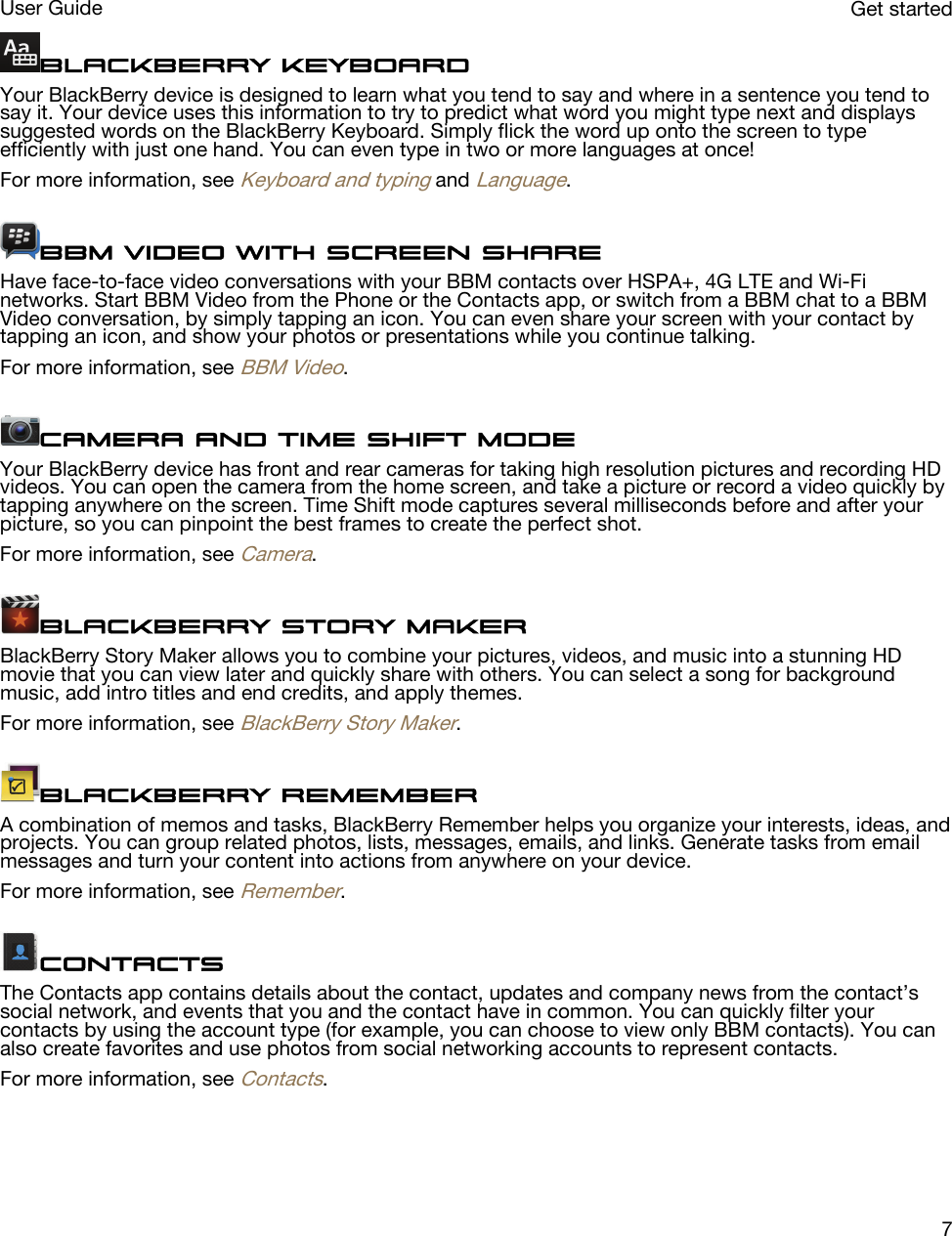 BlackBerry KeyboardYour BlackBerry device is designed to learn what you tend to say and where in a sentence you tend to say it. Your device uses this information to try to predict what word you might type next and displays suggested words on the BlackBerry Keyboard. Simply flick the word up onto the screen to type efficiently with just one hand. You can even type in two or more languages at once!For more information, see Keyboard and typing and Language.BBM Video with Screen ShareHave face-to-face video conversations with your BBM contacts over HSPA+, 4G LTE and Wi-Fi networks. Start BBM Video from the Phone or the Contacts app, or switch from a BBM chat to a BBM Video conversation, by simply tapping an icon. You can even share your screen with your contact by tapping an icon, and show your photos or presentations while you continue talking.For more information, see BBM Video.Camera and Time Shift modeYour BlackBerry device has front and rear cameras for taking high resolution pictures and recording HD videos. You can open the camera from the home screen, and take a picture or record a video quickly by tapping anywhere on the screen. Time Shift mode captures several milliseconds before and after your picture, so you can pinpoint the best frames to create the perfect shot.For more information, see Camera.BlackBerry Story MakerBlackBerry Story Maker allows you to combine your pictures, videos, and music into a stunning HD movie that you can view later and quickly share with others. You can select a song for background music, add intro titles and end credits, and apply themes.For more information, see BlackBerry Story Maker.BlackBerry RememberA combination of memos and tasks, BlackBerry Remember helps you organize your interests, ideas, and projects. You can group related photos, lists, messages, emails, and links. Generate tasks from email messages and turn your content into actions from anywhere on your device.For more information, see Remember.ContactsThe Contacts app contains details about the contact, updates and company news from the contact’s social network, and events that you and the contact have in common. You can quickly filter your contacts by using the account type (for example, you can choose to view only BBM contacts). You can also create favorites and use photos from social networking accounts to represent contacts.For more information, see Contacts.Get startedUser Guide7