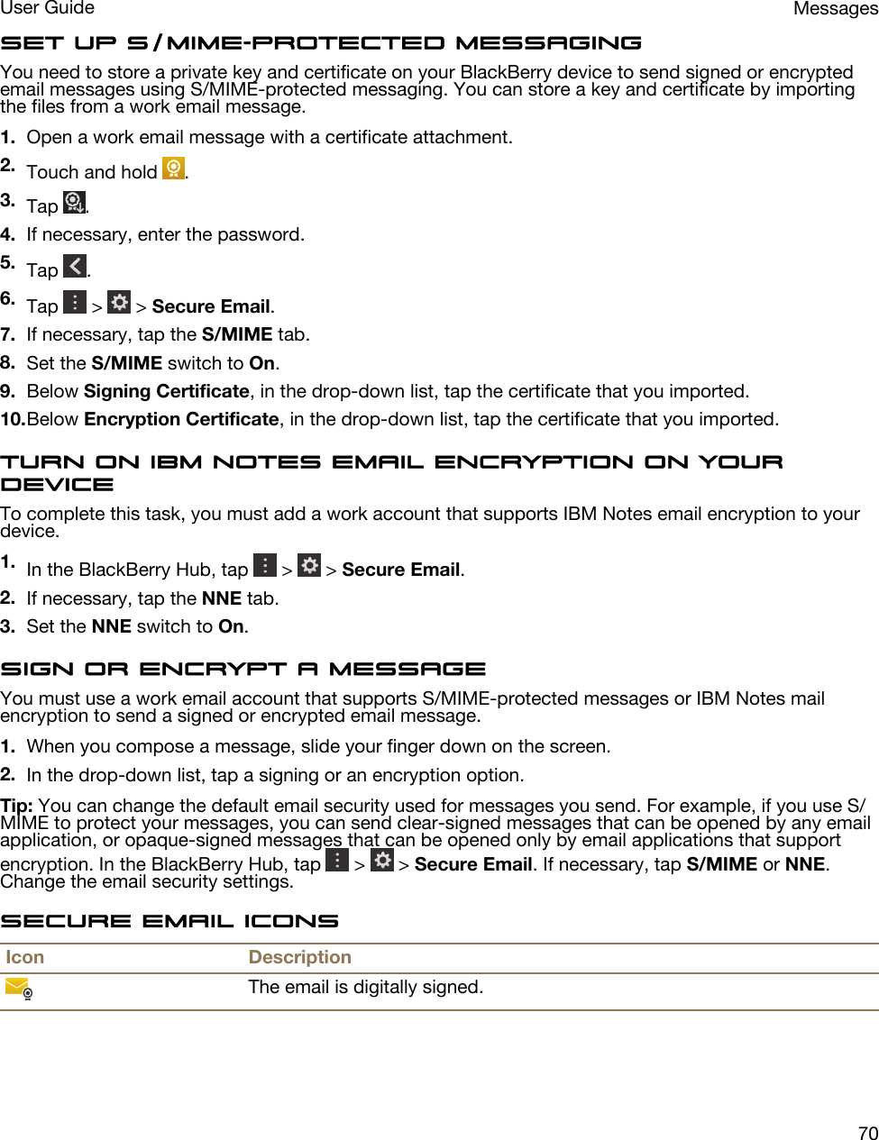 Set up S/MIME-protected messagingYou need to store a private key and certificate on your BlackBerry device to send signed or encrypted email messages using S/MIME-protected messaging. You can store a key and certificate by importing the files from a work email message.1. Open a work email message with a certificate attachment.2. Touch and hold  .3. Tap  .4. If necessary, enter the password.5. Tap  .6. Tap   &gt;   &gt; Secure Email.7. If necessary, tap the S/MIME tab.8. Set the S/MIME switch to On.9. Below Signing Certificate, in the drop-down list, tap the certificate that you imported.10.Below Encryption Certificate, in the drop-down list, tap the certificate that you imported.Turn on IBM Notes email encryption on your deviceTo complete this task, you must add a work account that supports IBM Notes email encryption to your device.1. In the BlackBerry Hub, tap   &gt;   &gt; Secure Email.2. If necessary, tap the NNE tab.3. Set the NNE switch to On.Sign or encrypt a messageYou must use a work email account that supports S/MIME-protected messages or IBM Notes mail encryption to send a signed or encrypted email message.1. When you compose a message, slide your finger down on the screen.2. In the drop-down list, tap a signing or an encryption option.Tip: You can change the default email security used for messages you send. For example, if you use S/MIME to protect your messages, you can send clear-signed messages that can be opened by any email application, or opaque-signed messages that can be opened only by email applications that support encryption. In the BlackBerry Hub, tap   &gt;   &gt; Secure Email. If necessary, tap S/MIME or NNE. Change the email security settings.Secure email iconsIcon DescriptionThe email is digitally signed.MessagesUser Guide70