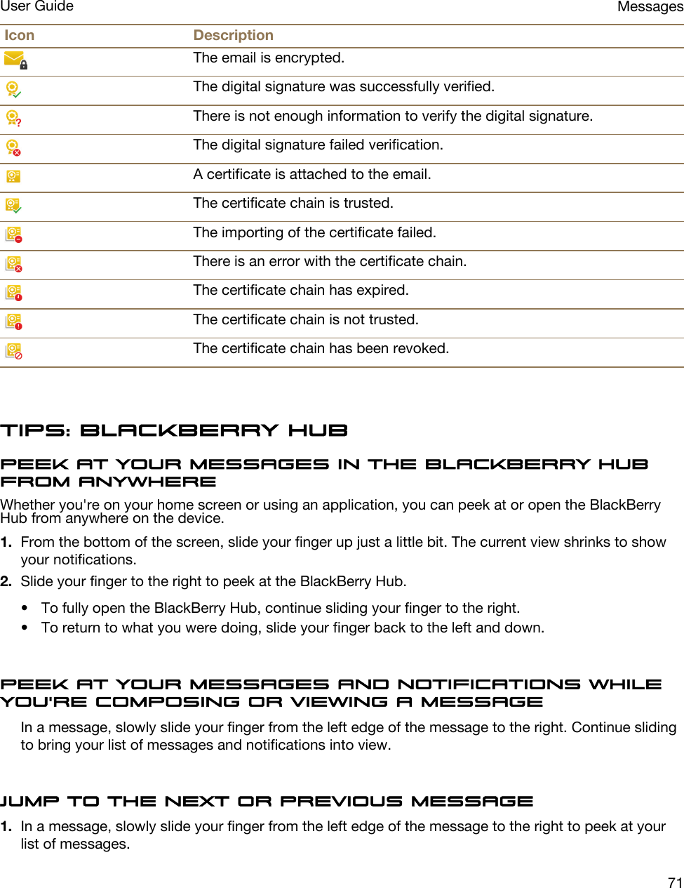 Icon DescriptionThe email is encrypted.The digital signature was successfully verified.There is not enough information to verify the digital signature.The digital signature failed verification.A certificate is attached to the email.The certificate chain is trusted.The importing of the certificate failed.There is an error with the certificate chain.The certificate chain has expired.The certificate chain is not trusted.The certificate chain has been revoked.Tips: BlackBerry HubPeek at your messages in the BlackBerry Hub from anywhereWhether you&apos;re on your home screen or using an application, you can peek at or open the BlackBerry Hub from anywhere on the device.1. From the bottom of the screen, slide your finger up just a little bit. The current view shrinks to show your notifications.2. Slide your finger to the right to peek at the BlackBerry Hub.• To fully open the BlackBerry Hub, continue sliding your finger to the right.• To return to what you were doing, slide your finger back to the left and down.Peek at your messages and notifications while you&apos;re composing or viewing a messageIn a message, slowly slide your finger from the left edge of the message to the right. Continue sliding to bring your list of messages and notifications into view.Jump to the next or previous message1. In a message, slowly slide your finger from the left edge of the message to the right to peek at your list of messages.MessagesUser Guide71