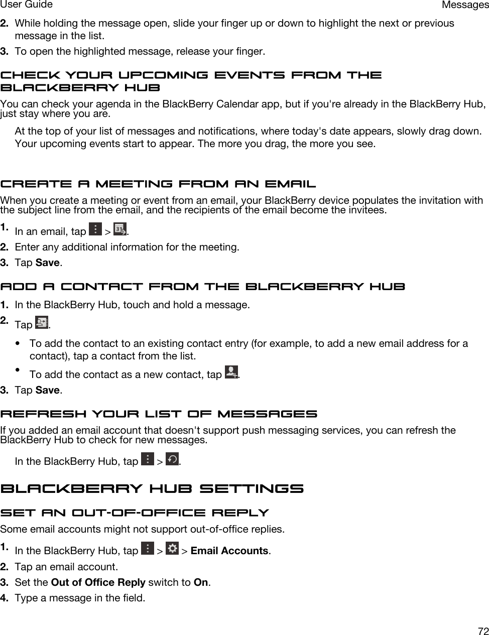 2. While holding the message open, slide your finger up or down to highlight the next or previous message in the list.3. To open the highlighted message, release your finger.Check your upcoming events from the BlackBerry HubYou can check your agenda in the BlackBerry Calendar app, but if you&apos;re already in the BlackBerry Hub, just stay where you are.At the top of your list of messages and notifications, where today&apos;s date appears, slowly drag down. Your upcoming events start to appear. The more you drag, the more you see.Create a meeting from an emailWhen you create a meeting or event from an email, your BlackBerry device populates the invitation with the subject line from the email, and the recipients of the email become the invitees.1. In an email, tap   &gt;  .2. Enter any additional information for the meeting.3. Tap Save.Add a contact from the BlackBerry Hub1. In the BlackBerry Hub, touch and hold a message.2. Tap  .• To add the contact to an existing contact entry (for example, to add a new email address for a contact), tap a contact from the list.•To add the contact as a new contact, tap  .3. Tap Save.Refresh your list of messagesIf you added an email account that doesn&apos;t support push messaging services, you can refresh the BlackBerry Hub to check for new messages.In the BlackBerry Hub, tap   &gt;  .BlackBerry Hub settingsSet an out-of-office replySome email accounts might not support out-of-office replies.1. In the BlackBerry Hub, tap   &gt;   &gt; Email Accounts.2. Tap an email account.3. Set the Out of Office Reply switch to On.4. Type a message in the field.MessagesUser Guide72
