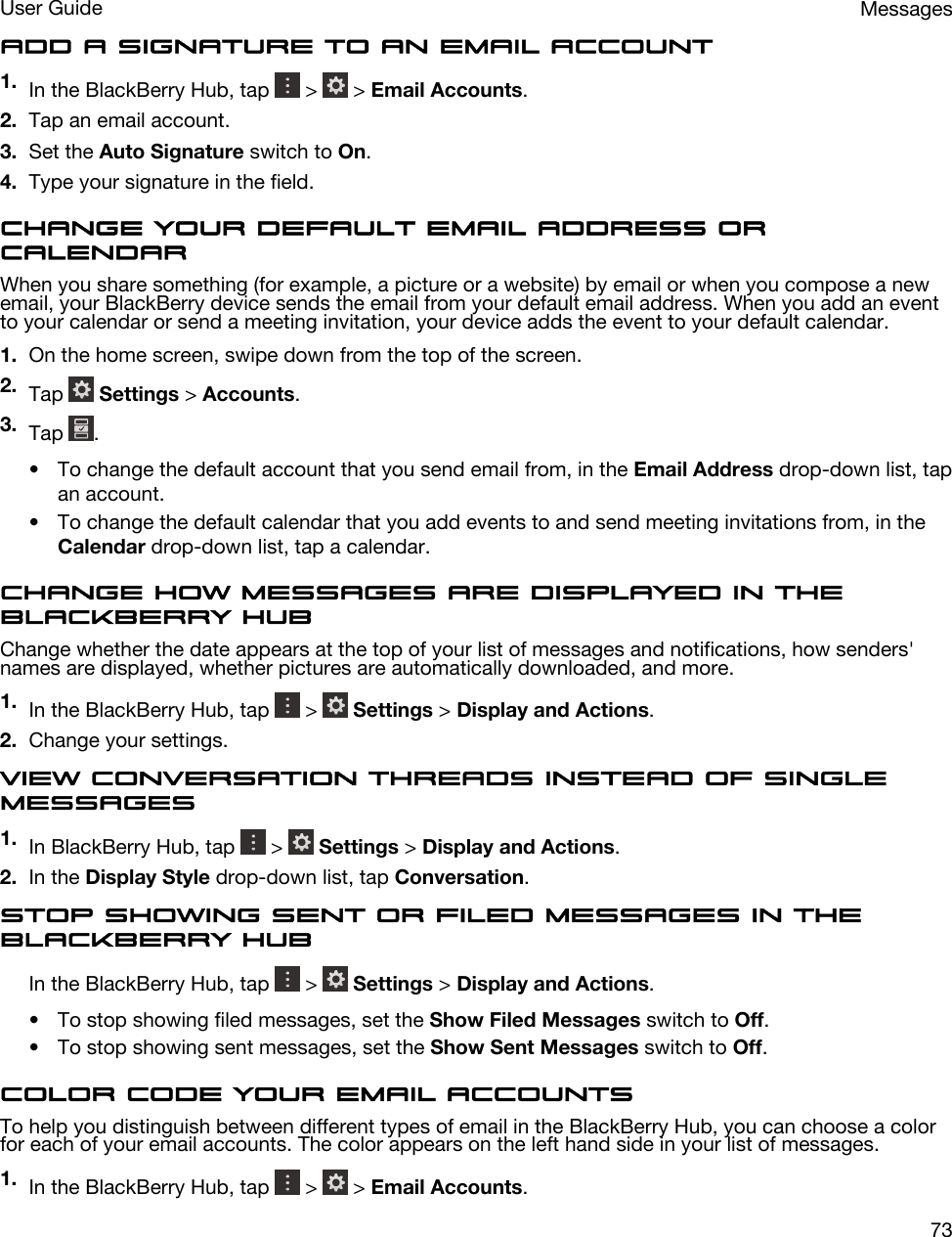 Add a signature to an email account1. In the BlackBerry Hub, tap   &gt;   &gt; Email Accounts.2. Tap an email account.3. Set the Auto Signature switch to On.4. Type your signature in the field.Change your default email address or calendarWhen you share something (for example, a picture or a website) by email or when you compose a new email, your BlackBerry device sends the email from your default email address. When you add an event to your calendar or send a meeting invitation, your device adds the event to your default calendar.1. On the home screen, swipe down from the top of the screen.2. Tap   Settings &gt; Accounts.3. Tap  .• To change the default account that you send email from, in the Email Address drop-down list, tap an account.• To change the default calendar that you add events to and send meeting invitations from, in the Calendar drop-down list, tap a calendar.Change how messages are displayed in the BlackBerry HubChange whether the date appears at the top of your list of messages and notifications, how senders&apos; names are displayed, whether pictures are automatically downloaded, and more.1. In the BlackBerry Hub, tap   &gt;   Settings &gt; Display and Actions.2. Change your settings.View conversation threads instead of single messages1. In BlackBerry Hub, tap   &gt;   Settings &gt; Display and Actions.2. In the Display Style drop-down list, tap Conversation.Stop showing sent or filed messages in the BlackBerry HubIn the BlackBerry Hub, tap   &gt;   Settings &gt; Display and Actions.• To stop showing filed messages, set the Show Filed Messages switch to Off.• To stop showing sent messages, set the Show Sent Messages switch to Off.Color code your email accountsTo help you distinguish between different types of email in the BlackBerry Hub, you can choose a color for each of your email accounts. The color appears on the left hand side in your list of messages.1. In the BlackBerry Hub, tap   &gt;   &gt; Email Accounts.MessagesUser Guide73