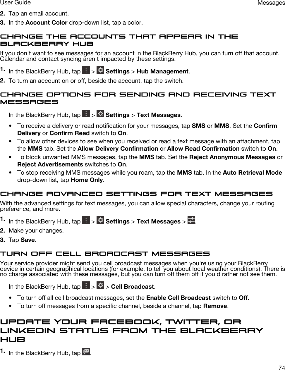 2. Tap an email account.3. In the Account Color drop-down list, tap a color.Change the accounts that appear in the BlackBerry HubIf you don&apos;t want to see messages for an account in the BlackBerry Hub, you can turn off that account. Calendar and contact syncing aren&apos;t impacted by these settings.1. In the BlackBerry Hub, tap   &gt;   Settings &gt; Hub Management.2. To turn an account on or off, beside the account, tap the switch.Change options for sending and receiving text messagesIn the BlackBerry Hub, tap   &gt;   Settings &gt; Text Messages.• To receive a delivery or read notification for your messages, tap SMS or MMS. Set the Confirm Delivery or Confirm Read switch to On.• To allow other devices to see when you received or read a text message with an attachment, tap the MMS tab. Set the Allow Delivery Confirmation or Allow Read Confirmation switch to On.• To block unwanted MMS messages, tap the MMS tab. Set the Reject Anonymous Messages or Reject Advertisements switches to On.• To stop receiving MMS messages while you roam, tap the MMS tab. In the Auto Retrieval Mode drop-down list, tap Home Only.Change advanced settings for text messagesWith the advanced settings for text messages, you can allow special characters, change your routing preference, and more.1. In the BlackBerry Hub, tap   &gt;   Settings &gt; Text Messages &gt;  .2. Make your changes.3. Tap Save.Turn off cell broadcast messagesYour service provider might send you cell broadcast messages when you&apos;re using your BlackBerry device in certain geographical locations (for example, to tell you about local weather conditions). There is no charge associated with these messages, but you can turn off them off if you&apos;d rather not see them.In the BlackBerry Hub, tap   &gt;   &gt; Cell Broadcast.• To turn off all cell broadcast messages, set the Enable Cell Broadcast switch to Off.• To turn off messages from a specific channel, beside a channel, tap Remove.Update your Facebook, Twitter, or LinkedIn status from the BlackBerry Hub1. In the BlackBerry Hub, tap  .MessagesUser Guide74