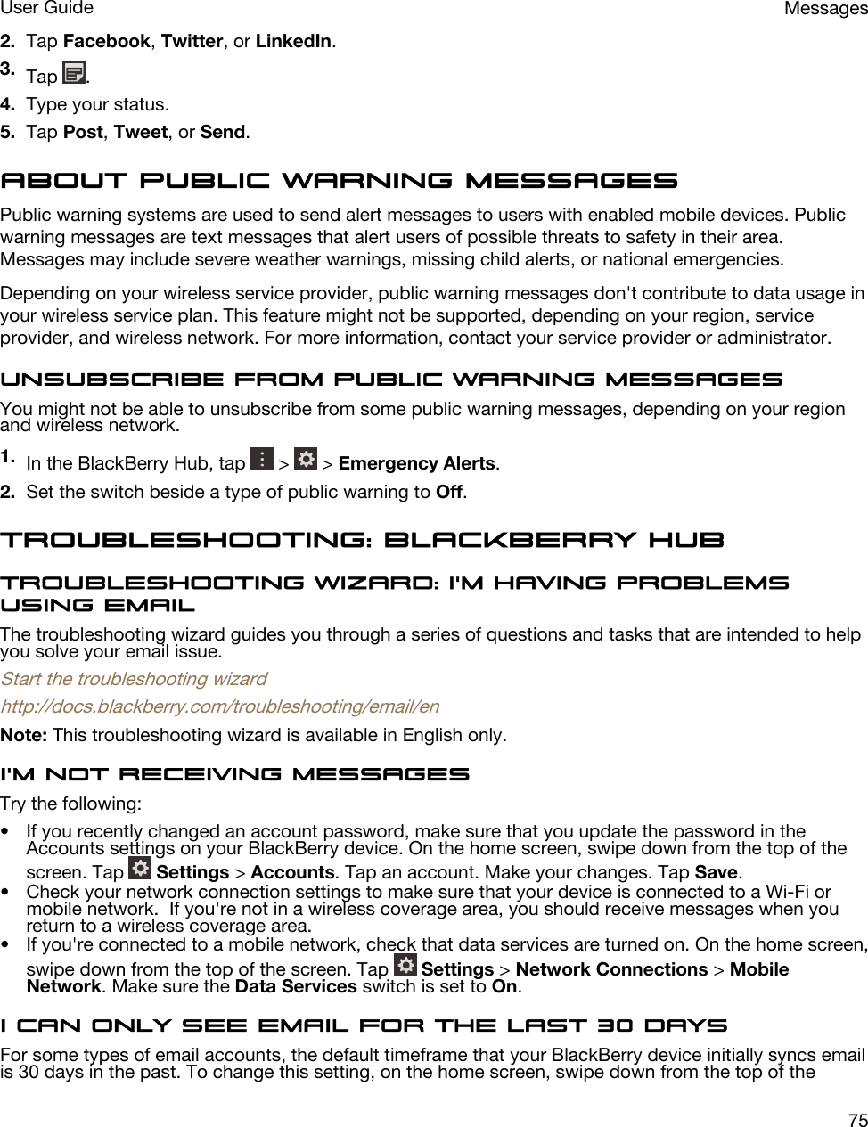 2. Tap Facebook, Twitter, or LinkedIn.3. Tap  .4. Type your status.5. Tap Post, Tweet, or Send.About public warning messagesPublic warning systems are used to send alert messages to users with enabled mobile devices. Public warning messages are text messages that alert users of possible threats to safety in their area. Messages may include severe weather warnings, missing child alerts, or national emergencies.Depending on your wireless service provider, public warning messages don&apos;t contribute to data usage in your wireless service plan. This feature might not be supported, depending on your region, service provider, and wireless network. For more information, contact your service provider or administrator.Unsubscribe from public warning messagesYou might not be able to unsubscribe from some public warning messages, depending on your region and wireless network.1. In the BlackBerry Hub, tap   &gt;   &gt; Emergency Alerts.2. Set the switch beside a type of public warning to Off.Troubleshooting: BlackBerry HubTroubleshooting wizard: I&apos;m having problems using emailThe troubleshooting wizard guides you through a series of questions and tasks that are intended to help you solve your email issue.Start the troubleshooting wizardhttp://docs.blackberry.com/troubleshooting/email/enNote: This troubleshooting wizard is available in English only.I&apos;m not receiving messagesTry the following:• If you recently changed an account password, make sure that you update the password in the Accounts settings on your BlackBerry device. On the home screen, swipe down from the top of the screen. Tap   Settings &gt; Accounts. Tap an account. Make your changes. Tap Save.• Check your network connection settings to make sure that your device is connected to a Wi-Fi or mobile network.  If you&apos;re not in a wireless coverage area, you should receive messages when you return to a wireless coverage area.• If you&apos;re connected to a mobile network, check that data services are turned on. On the home screen, swipe down from the top of the screen. Tap   Settings &gt; Network Connections &gt; Mobile Network. Make sure the Data Services switch is set to On.I can only see email for the last 30 daysFor some types of email accounts, the default timeframe that your BlackBerry device initially syncs email is 30 days in the past. To change this setting, on the home screen, swipe down from the top of the MessagesUser Guide75