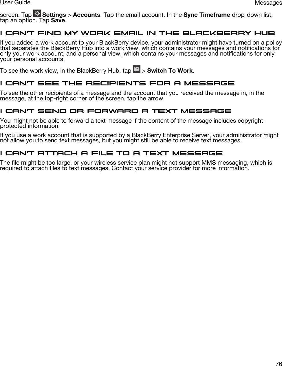 screen. Tap   Settings &gt; Accounts. Tap the email account. In the Sync Timeframe drop-down list, tap an option. Tap Save.I can&apos;t find my work email in the BlackBerry HubIf you added a work account to your BlackBerry device, your administrator might have turned on a policy that separates the BlackBerry Hub into a work view, which contains your messages and notifications for only your work account, and a personal view, which contains your messages and notifications for only your personal accounts.To see the work view, in the BlackBerry Hub, tap   &gt; Switch To Work.I can&apos;t see the recipients for a messageTo see the other recipients of a message and the account that you received the message in, in the message, at the top-right corner of the screen, tap the arrow.I can&apos;t send or forward a text messageYou might not be able to forward a text message if the content of the message includes copyright-protected information.If you use a work account that is supported by a BlackBerry Enterprise Server, your administrator might not allow you to send text messages, but you might still be able to receive text messages.I can&apos;t attach a file to a text messageThe file might be too large, or your wireless service plan might not support MMS messaging, which is required to attach files to text messages. Contact your service provider for more information.MessagesUser Guide76