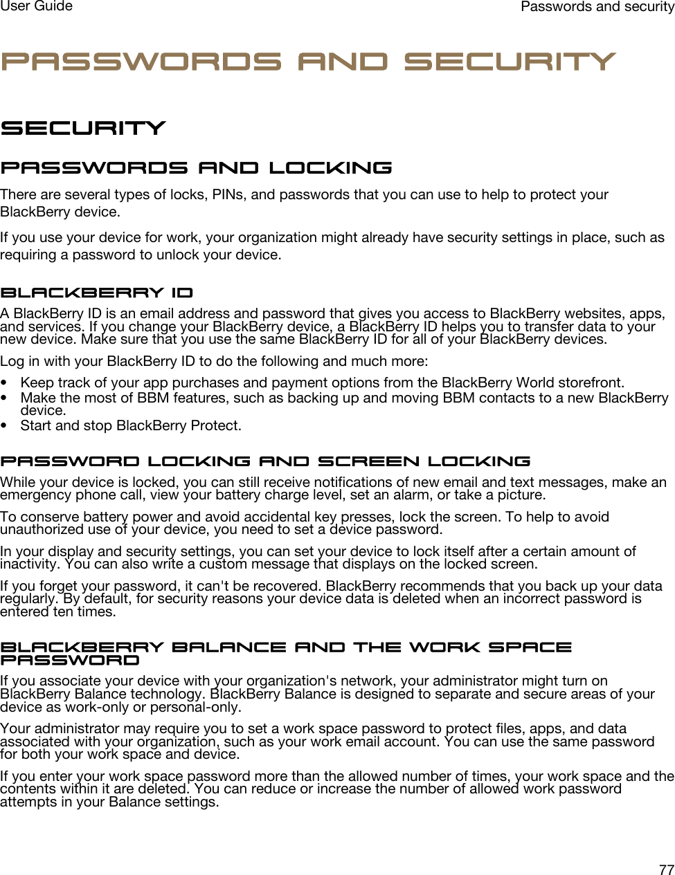 Passwords and securitySecurityPasswords and lockingThere are several types of locks, PINs, and passwords that you can use to help to protect your BlackBerry device.If you use your device for work, your organization might already have security settings in place, such as requiring a password to unlock your device.BlackBerry IDA BlackBerry ID is an email address and password that gives you access to BlackBerry websites, apps, and services. If you change your BlackBerry device, a BlackBerry ID helps you to transfer data to your new device. Make sure that you use the same BlackBerry ID for all of your BlackBerry devices.Log in with your BlackBerry ID to do the following and much more:• Keep track of your app purchases and payment options from the BlackBerry World storefront.• Make the most of BBM features, such as backing up and moving BBM contacts to a new BlackBerry device.• Start and stop BlackBerry Protect.Password locking and screen lockingWhile your device is locked, you can still receive notifications of new email and text messages, make an emergency phone call, view your battery charge level, set an alarm, or take a picture.To conserve battery power and avoid accidental key presses, lock the screen. To help to avoid unauthorized use of your device, you need to set a device password.In your display and security settings, you can set your device to lock itself after a certain amount of inactivity. You can also write a custom message that displays on the locked screen.If you forget your password, it can&apos;t be recovered. BlackBerry recommends that you back up your data regularly. By default, for security reasons your device data is deleted when an incorrect password is entered ten times.BlackBerry Balance and the work space passwordIf you associate your device with your organization&apos;s network, your administrator might turn on BlackBerry Balance technology. BlackBerry Balance is designed to separate and secure areas of your device as work-only or personal-only.Your administrator may require you to set a work space password to protect files, apps, and data associated with your organization, such as your work email account. You can use the same password for both your work space and device.If you enter your work space password more than the allowed number of times, your work space and the contents within it are deleted. You can reduce or increase the number of allowed work password attempts in your Balance settings.Passwords and securityUser Guide77