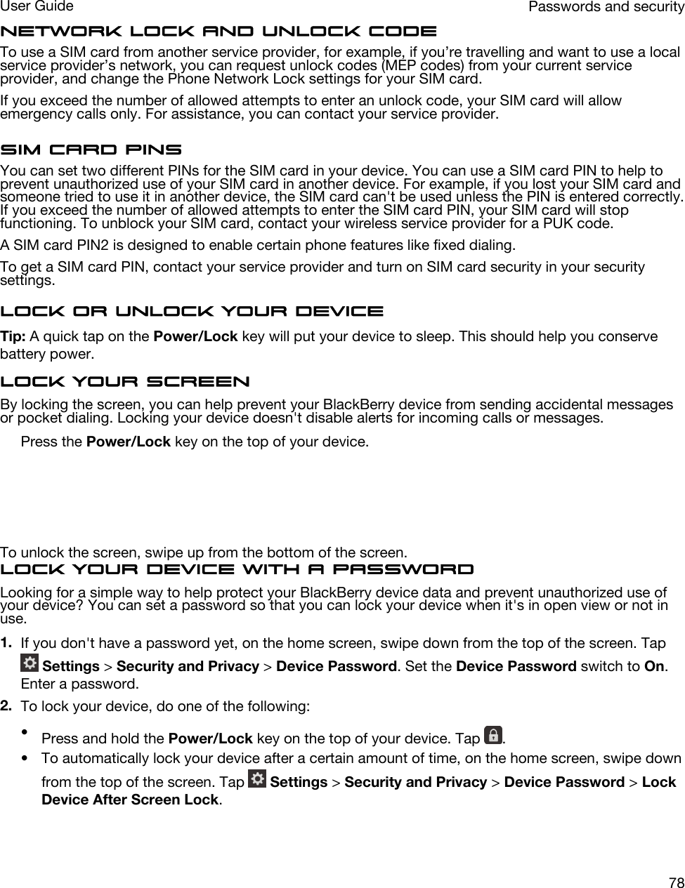 Network lock and unlock codeTo use a SIM card from another service provider, for example, if you’re travelling and want to use a local service provider’s network, you can request unlock codes (MEP codes) from your current service provider, and change the Phone Network Lock settings for your SIM card.If you exceed the number of allowed attempts to enter an unlock code, your SIM card will allow emergency calls only. For assistance, you can contact your service provider.SIM card PINsYou can set two different PINs for the SIM card in your device. You can use a SIM card PIN to help to prevent unauthorized use of your SIM card in another device. For example, if you lost your SIM card and someone tried to use it in another device, the SIM card can&apos;t be used unless the PIN is entered correctly. If you exceed the number of allowed attempts to enter the SIM card PIN, your SIM card will stop functioning. To unblock your SIM card, contact your wireless service provider for a PUK code.A SIM card PIN2 is designed to enable certain phone features like fixed dialing.To get a SIM card PIN, contact your service provider and turn on SIM card security in your security settings.Lock or unlock your deviceTip: A quick tap on the Power/Lock key will put your device to sleep. This should help you conserve battery power.Lock your screenBy locking the screen, you can help prevent your BlackBerry device from sending accidental messages or pocket dialing. Locking your device doesn&apos;t disable alerts for incoming calls or messages.Press the Power/Lock key on the top of your device.  To unlock the screen, swipe up from the bottom of the screen.Lock your device with a passwordLooking for a simple way to help protect your BlackBerry device data and prevent unauthorized use of your device? You can set a password so that you can lock your device when it&apos;s in open view or not in use.1. If you don&apos;t have a password yet, on the home screen, swipe down from the top of the screen. Tap  Settings &gt; Security and Privacy &gt; Device Password. Set the Device Password switch to On. Enter a password.2. To lock your device, do one of the following:•Press and hold the Power/Lock key on the top of your device. Tap  .• To automatically lock your device after a certain amount of time, on the home screen, swipe down from the top of the screen. Tap   Settings &gt; Security and Privacy &gt; Device Password &gt; Lock Device After Screen Lock.Passwords and securityUser Guide78