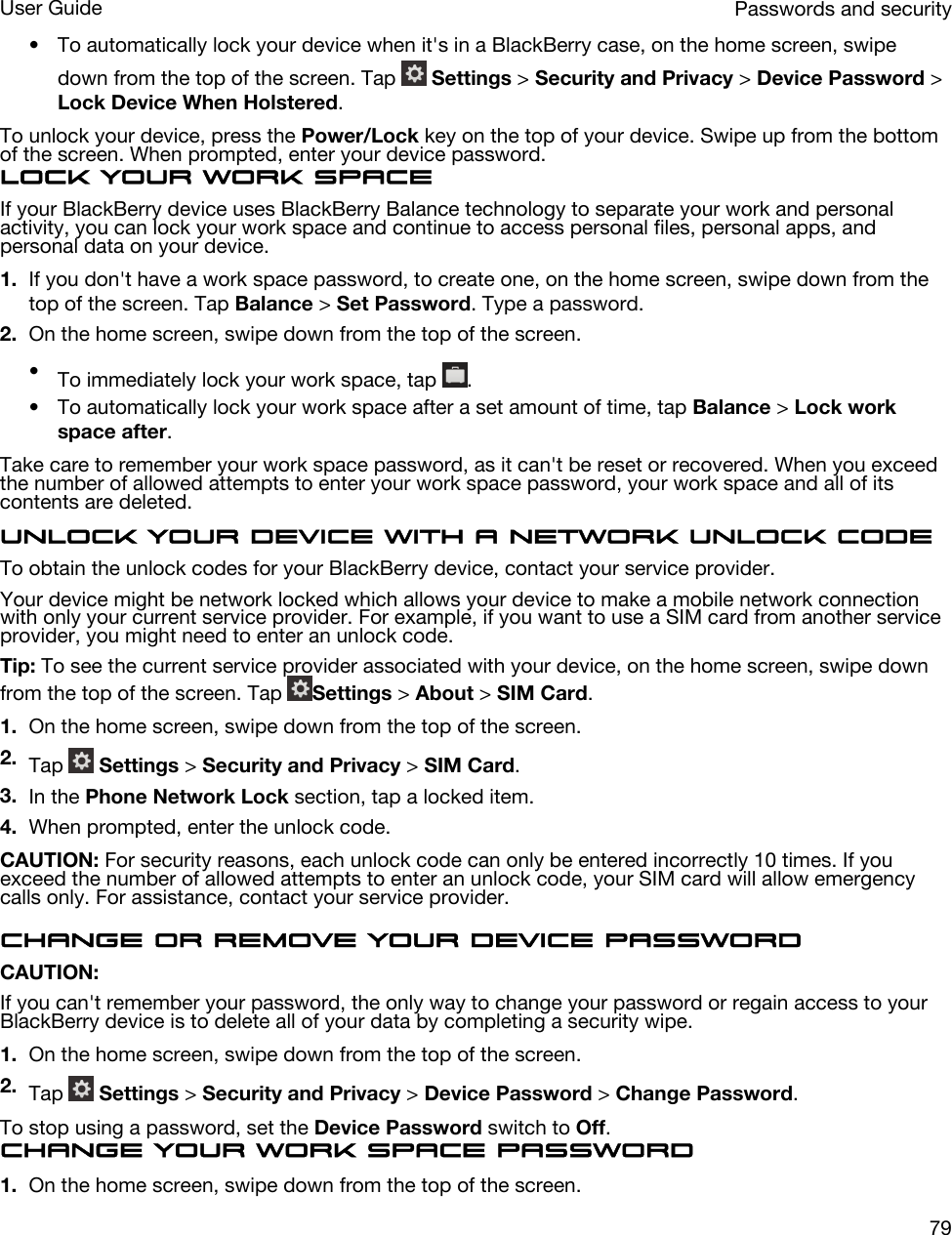 • To automatically lock your device when it&apos;s in a BlackBerry case, on the home screen, swipe down from the top of the screen. Tap   Settings &gt; Security and Privacy &gt; Device Password &gt; Lock Device When Holstered.To unlock your device, press the Power/Lock key on the top of your device. Swipe up from the bottom of the screen. When prompted, enter your device password.Lock your work spaceIf your BlackBerry device uses BlackBerry Balance technology to separate your work and personal activity, you can lock your work space and continue to access personal files, personal apps, and personal data on your device.1. If you don&apos;t have a work space password, to create one, on the home screen, swipe down from the top of the screen. Tap Balance &gt; Set Password. Type a password.2. On the home screen, swipe down from the top of the screen.•To immediately lock your work space, tap  .• To automatically lock your work space after a set amount of time, tap Balance &gt; Lock work space after.Take care to remember your work space password, as it can&apos;t be reset or recovered. When you exceed the number of allowed attempts to enter your work space password, your work space and all of its contents are deleted.Unlock your device with a network unlock codeTo obtain the unlock codes for your BlackBerry device, contact your service provider.Your device might be network locked which allows your device to make a mobile network connection with only your current service provider. For example, if you want to use a SIM card from another service provider, you might need to enter an unlock code.Tip: To see the current service provider associated with your device, on the home screen, swipe down from the top of the screen. Tap  Settings &gt; About &gt; SIM Card.1. On the home screen, swipe down from the top of the screen.2. Tap   Settings &gt; Security and Privacy &gt; SIM Card.3. In the Phone Network Lock section, tap a locked item.4. When prompted, enter the unlock code.CAUTION: For security reasons, each unlock code can only be entered incorrectly 10 times. If you exceed the number of allowed attempts to enter an unlock code, your SIM card will allow emergency calls only. For assistance, contact your service provider.Change or remove your device passwordCAUTION: If you can&apos;t remember your password, the only way to change your password or regain access to your BlackBerry device is to delete all of your data by completing a security wipe.1. On the home screen, swipe down from the top of the screen.2. Tap   Settings &gt; Security and Privacy &gt; Device Password &gt; Change Password.To stop using a password, set the Device Password switch to Off.Change your work space password1. On the home screen, swipe down from the top of the screen.Passwords and securityUser Guide79