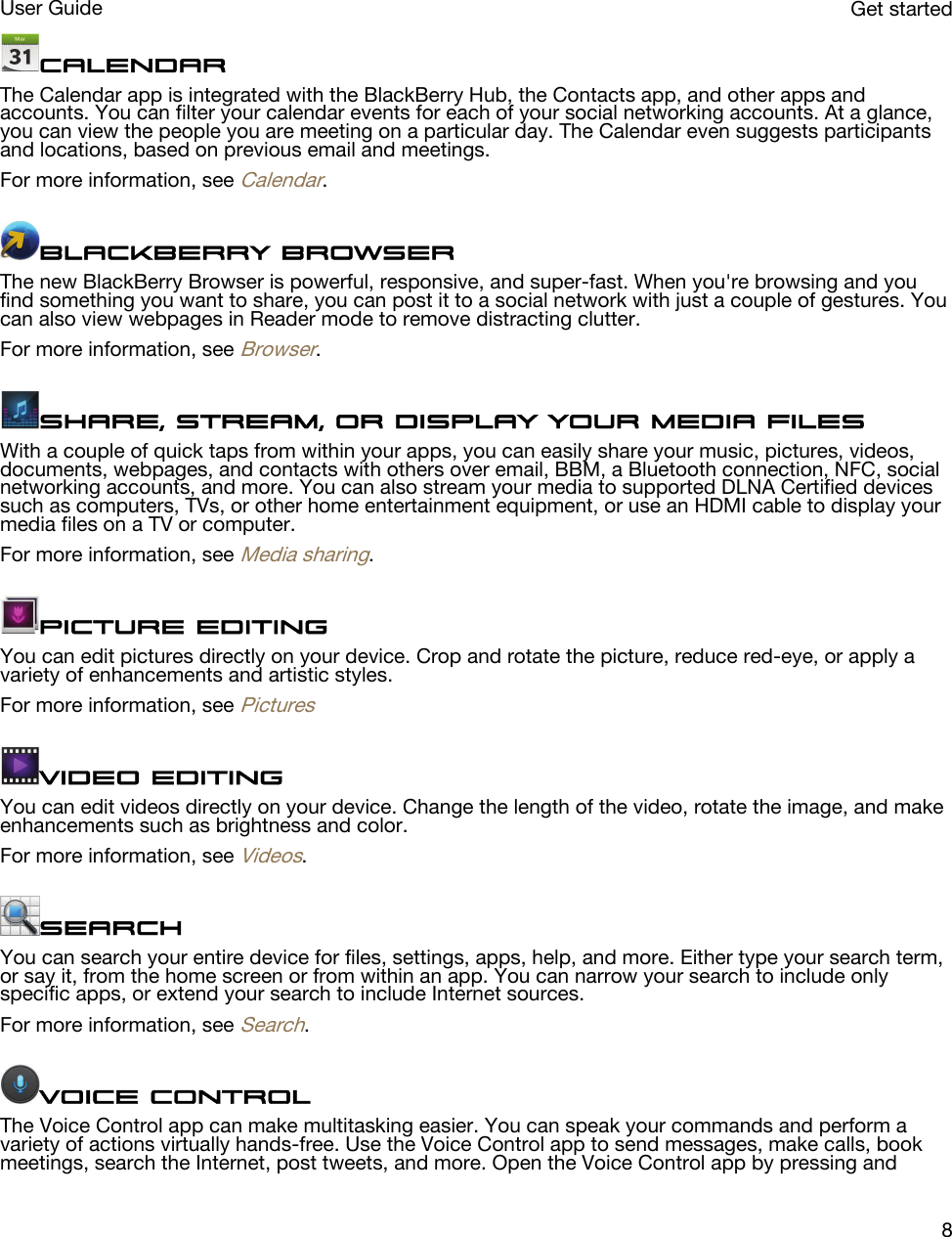 CalendarThe Calendar app is integrated with the BlackBerry Hub, the Contacts app, and other apps and accounts. You can filter your calendar events for each of your social networking accounts. At a glance, you can view the people you are meeting on a particular day. The Calendar even suggests participants and locations, based on previous email and meetings.For more information, see Calendar.BlackBerry BrowserThe new BlackBerry Browser is powerful, responsive, and super-fast. When you&apos;re browsing and you find something you want to share, you can post it to a social network with just a couple of gestures. You can also view webpages in Reader mode to remove distracting clutter.For more information, see Browser.Share, stream, or display your media filesWith a couple of quick taps from within your apps, you can easily share your music, pictures, videos, documents, webpages, and contacts with others over email, BBM, a Bluetooth connection, NFC, social networking accounts, and more. You can also stream your media to supported DLNA Certified devices such as computers, TVs, or other home entertainment equipment, or use an HDMI cable to display your media files on a TV or computer.For more information, see Media sharing.Picture editingYou can edit pictures directly on your device. Crop and rotate the picture, reduce red-eye, or apply a variety of enhancements and artistic styles.For more information, see PicturesVideo editingYou can edit videos directly on your device. Change the length of the video, rotate the image, and make enhancements such as brightness and color.For more information, see Videos.SearchYou can search your entire device for files, settings, apps, help, and more. Either type your search term, or say it, from the home screen or from within an app. You can narrow your search to include only specific apps, or extend your search to include Internet sources.For more information, see Search.Voice ControlThe Voice Control app can make multitasking easier. You can speak your commands and perform a variety of actions virtually hands-free. Use the Voice Control app to send messages, make calls, book meetings, search the Internet, post tweets, and more. Open the Voice Control app by pressing and Get startedUser Guide8