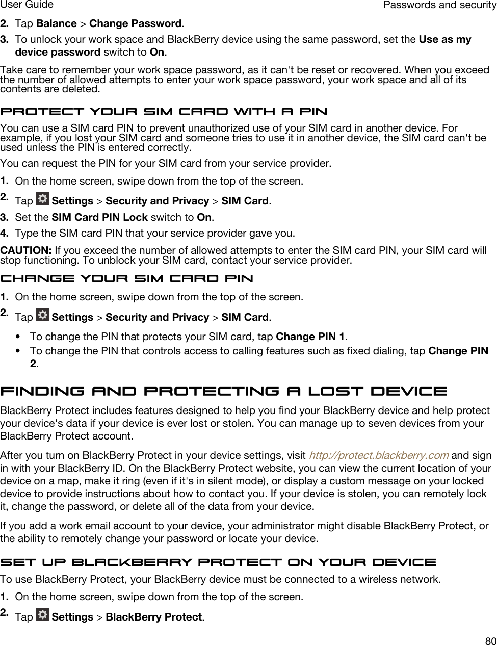 2. Tap Balance &gt; Change Password.3. To unlock your work space and BlackBerry device using the same password, set the Use as my device password switch to On.Take care to remember your work space password, as it can&apos;t be reset or recovered. When you exceed the number of allowed attempts to enter your work space password, your work space and all of its contents are deleted.Protect your SIM card with a PINYou can use a SIM card PIN to prevent unauthorized use of your SIM card in another device. For example, if you lost your SIM card and someone tries to use it in another device, the SIM card can&apos;t be used unless the PIN is entered correctly.You can request the PIN for your SIM card from your service provider.1. On the home screen, swipe down from the top of the screen.2. Tap   Settings &gt; Security and Privacy &gt; SIM Card.3. Set the SIM Card PIN Lock switch to On.4. Type the SIM card PIN that your service provider gave you.CAUTION: If you exceed the number of allowed attempts to enter the SIM card PIN, your SIM card will stop functioning. To unblock your SIM card, contact your service provider.Change your SIM card PIN1. On the home screen, swipe down from the top of the screen.2. Tap   Settings &gt; Security and Privacy &gt; SIM Card.• To change the PIN that protects your SIM card, tap Change PIN 1.• To change the PIN that controls access to calling features such as fixed dialing, tap Change PIN 2.Finding and protecting a lost deviceBlackBerry Protect includes features designed to help you find your BlackBerry device and help protect your device&apos;s data if your device is ever lost or stolen. You can manage up to seven devices from your BlackBerry Protect account.After you turn on BlackBerry Protect in your device settings, visit http://protect.blackberry.com and sign in with your BlackBerry ID. On the BlackBerry Protect website, you can view the current location of your device on a map, make it ring (even if it&apos;s in silent mode), or display a custom message on your locked device to provide instructions about how to contact you. If your device is stolen, you can remotely lock it, change the password, or delete all of the data from your device.If you add a work email account to your device, your administrator might disable BlackBerry Protect, or the ability to remotely change your password or locate your device.Set up BlackBerry Protect on your deviceTo use BlackBerry Protect, your BlackBerry device must be connected to a wireless network.1. On the home screen, swipe down from the top of the screen.2. Tap   Settings &gt; BlackBerry Protect.Passwords and securityUser Guide80