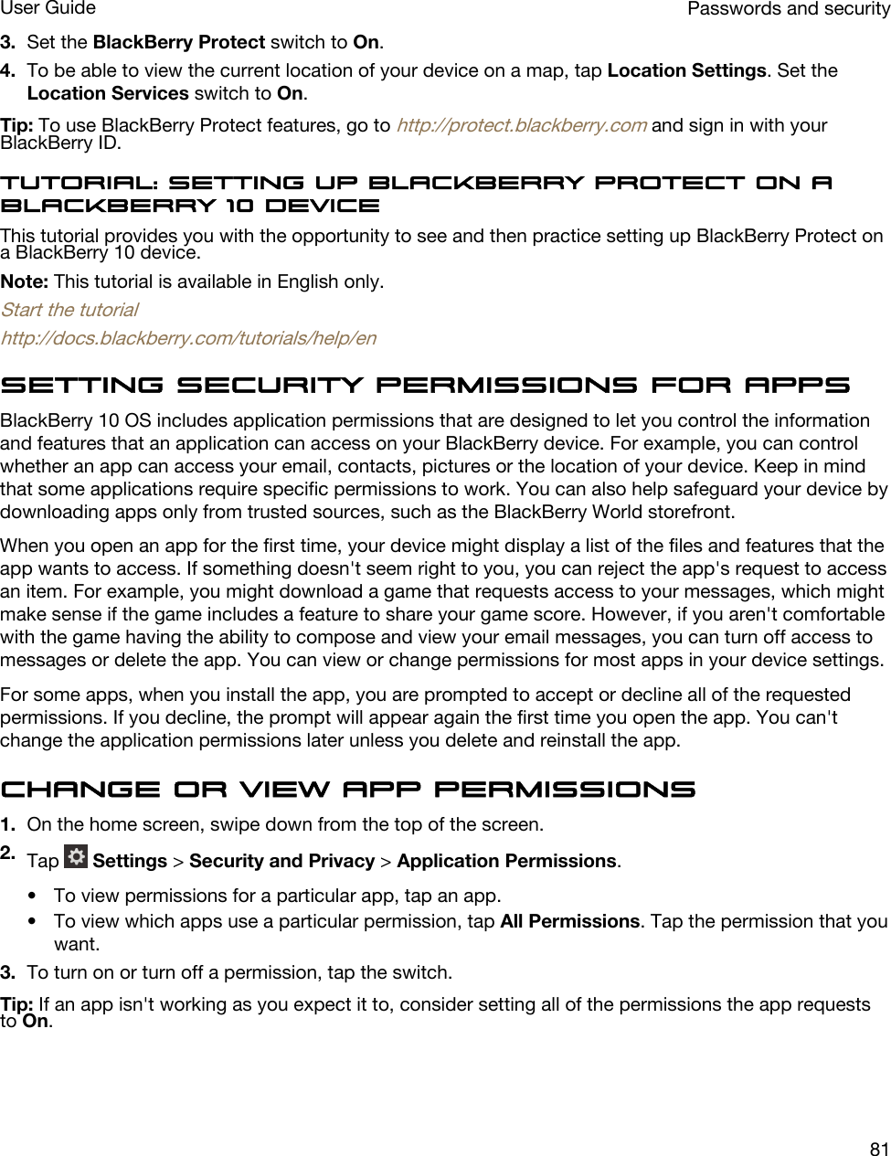 3. Set the BlackBerry Protect switch to On.4. To be able to view the current location of your device on a map, tap Location Settings. Set the Location Services switch to On.Tip: To use BlackBerry Protect features, go to http://protect.blackberry.com and sign in with your BlackBerry ID.Tutorial: Setting up BlackBerry Protect on a BlackBerry 10 deviceThis tutorial provides you with the opportunity to see and then practice setting up BlackBerry Protect on a BlackBerry 10 device.Note: This tutorial is available in English only.Start the tutorialhttp://docs.blackberry.com/tutorials/help/enSetting security permissions for appsBlackBerry 10 OS includes application permissions that are designed to let you control the information and features that an application can access on your BlackBerry device. For example, you can control whether an app can access your email, contacts, pictures or the location of your device. Keep in mind that some applications require specific permissions to work. You can also help safeguard your device by downloading apps only from trusted sources, such as the BlackBerry World storefront.When you open an app for the first time, your device might display a list of the files and features that the app wants to access. If something doesn&apos;t seem right to you, you can reject the app&apos;s request to access an item. For example, you might download a game that requests access to your messages, which might make sense if the game includes a feature to share your game score. However, if you aren&apos;t comfortable with the game having the ability to compose and view your email messages, you can turn off access to messages or delete the app. You can view or change permissions for most apps in your device settings.For some apps, when you install the app, you are prompted to accept or decline all of the requested permissions. If you decline, the prompt will appear again the first time you open the app. You can&apos;t change the application permissions later unless you delete and reinstall the app.Change or view app permissions1. On the home screen, swipe down from the top of the screen.2. Tap   Settings &gt; Security and Privacy &gt; Application Permissions.• To view permissions for a particular app, tap an app.• To view which apps use a particular permission, tap All Permissions. Tap the permission that you want.3. To turn on or turn off a permission, tap the switch.Tip: If an app isn&apos;t working as you expect it to, consider setting all of the permissions the app requests to On.Passwords and securityUser Guide81