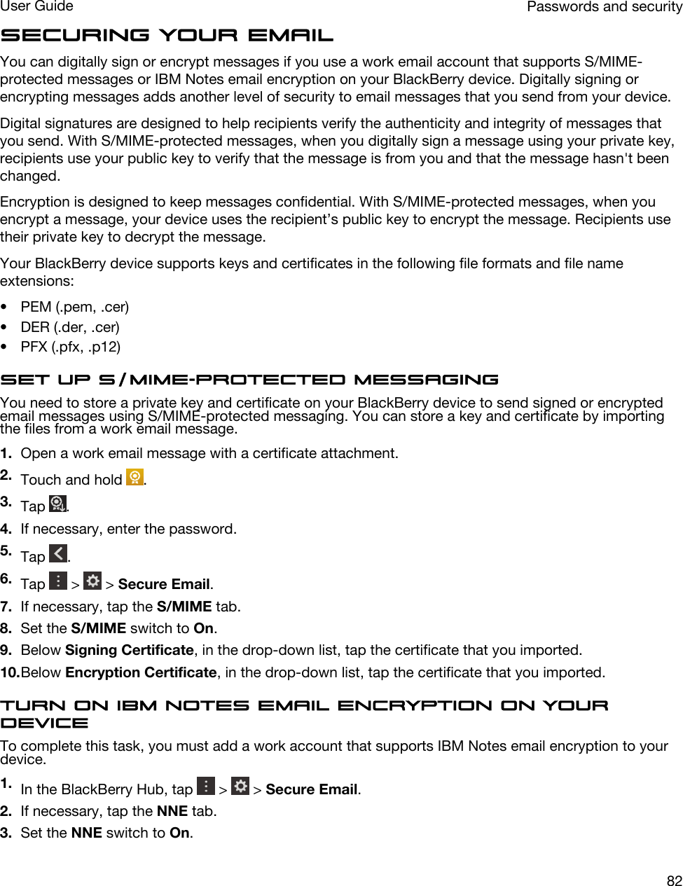 Securing your emailYou can digitally sign or encrypt messages if you use a work email account that supports S/MIME-protected messages or IBM Notes email encryption on your BlackBerry device. Digitally signing or encrypting messages adds another level of security to email messages that you send from your device.Digital signatures are designed to help recipients verify the authenticity and integrity of messages that you send. With S/MIME-protected messages, when you digitally sign a message using your private key, recipients use your public key to verify that the message is from you and that the message hasn&apos;t been changed.Encryption is designed to keep messages confidential. With S/MIME-protected messages, when you encrypt a message, your device uses the recipient’s public key to encrypt the message. Recipients use their private key to decrypt the message.Your BlackBerry device supports keys and certificates in the following file formats and file name extensions:• PEM (.pem, .cer)• DER (.der, .cer)• PFX (.pfx, .p12)Set up S/MIME-protected messagingYou need to store a private key and certificate on your BlackBerry device to send signed or encrypted email messages using S/MIME-protected messaging. You can store a key and certificate by importing the files from a work email message.1. Open a work email message with a certificate attachment.2. Touch and hold  .3. Tap  .4. If necessary, enter the password.5. Tap  .6. Tap   &gt;   &gt; Secure Email.7. If necessary, tap the S/MIME tab.8. Set the S/MIME switch to On.9. Below Signing Certificate, in the drop-down list, tap the certificate that you imported.10.Below Encryption Certificate, in the drop-down list, tap the certificate that you imported.Turn on IBM Notes email encryption on your deviceTo complete this task, you must add a work account that supports IBM Notes email encryption to your device.1. In the BlackBerry Hub, tap   &gt;   &gt; Secure Email.2. If necessary, tap the NNE tab.3. Set the NNE switch to On.Passwords and securityUser Guide82