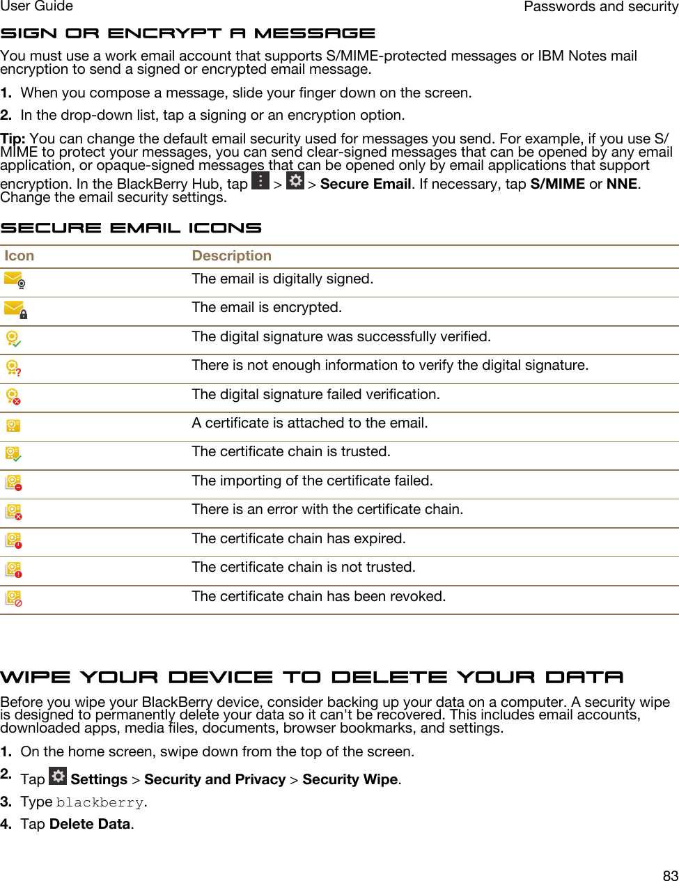 Sign or encrypt a messageYou must use a work email account that supports S/MIME-protected messages or IBM Notes mail encryption to send a signed or encrypted email message.1. When you compose a message, slide your finger down on the screen.2. In the drop-down list, tap a signing or an encryption option.Tip: You can change the default email security used for messages you send. For example, if you use S/MIME to protect your messages, you can send clear-signed messages that can be opened by any email application, or opaque-signed messages that can be opened only by email applications that support encryption. In the BlackBerry Hub, tap   &gt;   &gt; Secure Email. If necessary, tap S/MIME or NNE. Change the email security settings.Secure email iconsIcon DescriptionThe email is digitally signed.The email is encrypted.The digital signature was successfully verified.There is not enough information to verify the digital signature.The digital signature failed verification.A certificate is attached to the email.The certificate chain is trusted.The importing of the certificate failed.There is an error with the certificate chain.The certificate chain has expired.The certificate chain is not trusted.The certificate chain has been revoked.Wipe your device to delete your dataBefore you wipe your BlackBerry device, consider backing up your data on a computer. A security wipe is designed to permanently delete your data so it can&apos;t be recovered. This includes email accounts, downloaded apps, media files, documents, browser bookmarks, and settings.1. On the home screen, swipe down from the top of the screen.2. Tap   Settings &gt; Security and Privacy &gt; Security Wipe.3. Type blackberry.4. Tap Delete Data.Passwords and securityUser Guide83