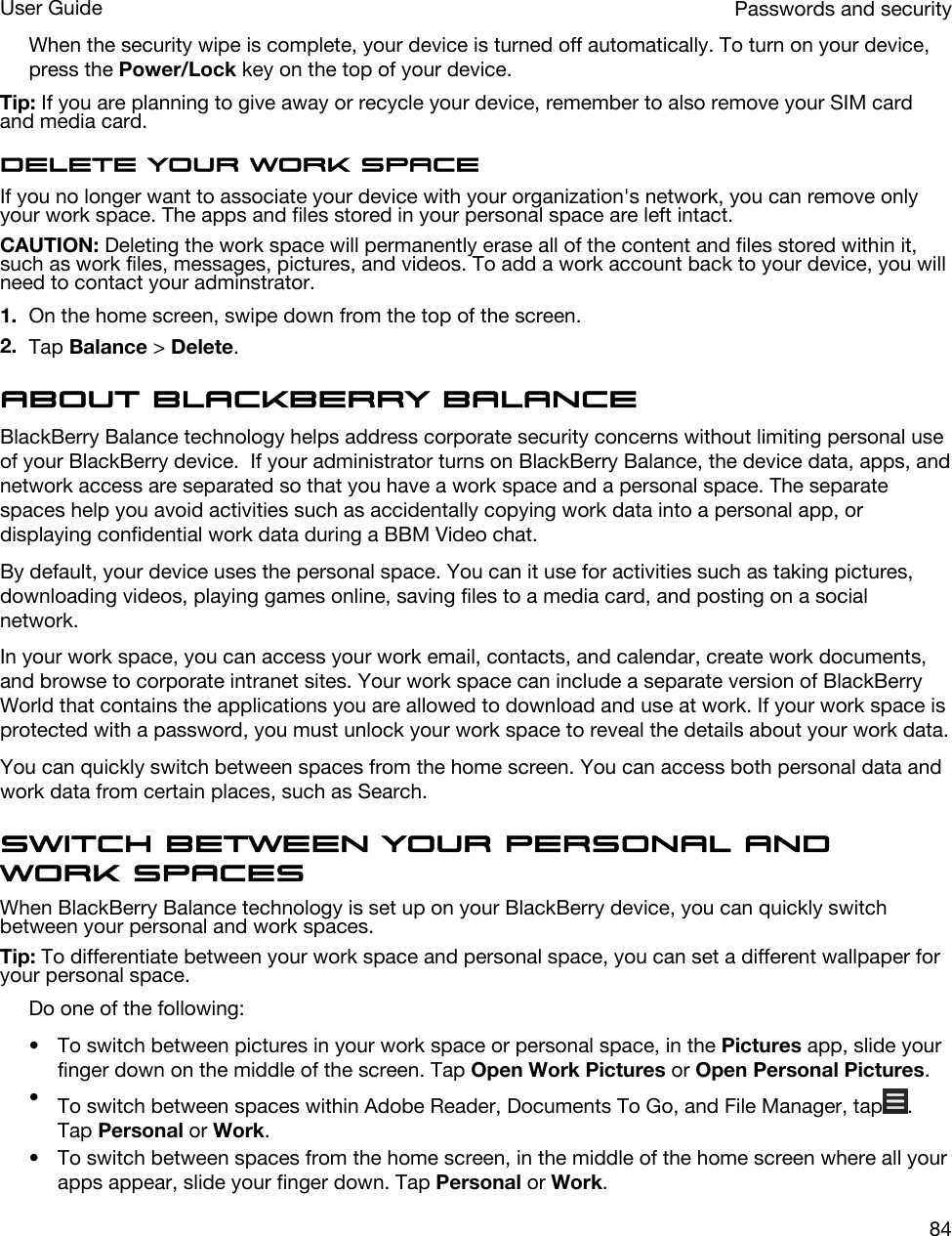 When the security wipe is complete, your device is turned off automatically. To turn on your device, press the Power/Lock key on the top of your device.Tip: If you are planning to give away or recycle your device, remember to also remove your SIM card and media card.Delete your work spaceIf you no longer want to associate your device with your organization&apos;s network, you can remove only your work space. The apps and files stored in your personal space are left intact.CAUTION: Deleting the work space will permanently erase all of the content and files stored within it, such as work files, messages, pictures, and videos. To add a work account back to your device, you will need to contact your adminstrator.1. On the home screen, swipe down from the top of the screen.2. Tap Balance &gt; Delete.About BlackBerry BalanceBlackBerry Balance technology helps address corporate security concerns without limiting personal use of your BlackBerry device.  If your administrator turns on BlackBerry Balance, the device data, apps, and network access are separated so that you have a work space and a personal space. The separate spaces help you avoid activities such as accidentally copying work data into a personal app, or displaying confidential work data during a BBM Video chat.By default, your device uses the personal space. You can it use for activities such as taking pictures, downloading videos, playing games online, saving files to a media card, and posting on a social network. In your work space, you can access your work email, contacts, and calendar, create work documents, and browse to corporate intranet sites. Your work space can include a separate version of BlackBerry World that contains the applications you are allowed to download and use at work. If your work space is protected with a password, you must unlock your work space to reveal the details about your work data.You can quickly switch between spaces from the home screen. You can access both personal data and work data from certain places, such as Search. Switch between your personal and work spacesWhen BlackBerry Balance technology is set up on your BlackBerry device, you can quickly switch between your personal and work spaces.Tip: To differentiate between your work space and personal space, you can set a different wallpaper for your personal space.Do one of the following:• To switch between pictures in your work space or personal space, in the Pictures app, slide your finger down on the middle of the screen. Tap Open Work Pictures or Open Personal Pictures.•To switch between spaces within Adobe Reader, Documents To Go, and File Manager, tap . Tap Personal or Work.• To switch between spaces from the home screen, in the middle of the home screen where all your apps appear, slide your finger down. Tap Personal or Work.Passwords and securityUser Guide84
