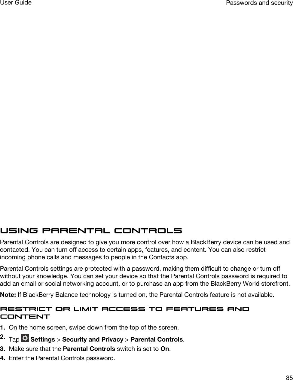   Using Parental ControlsParental Controls are designed to give you more control over how a BlackBerry device can be used and contacted. You can turn off access to certain apps, features, and content. You can also restrict incoming phone calls and messages to people in the Contacts app.Parental Controls settings are protected with a password, making them difficult to change or turn off without your knowledge. You can set your device so that the Parental Controls password is required to add an email or social networking account, or to purchase an app from the BlackBerry World storefront.Note: If BlackBerry Balance technology is turned on, the Parental Controls feature is not available.Restrict or limit access to features and content1. On the home screen, swipe down from the top of the screen.2. Tap   Settings &gt; Security and Privacy &gt; Parental Controls.3. Make sure that the Parental Controls switch is set to On.4. Enter the Parental Controls password.Passwords and securityUser Guide85