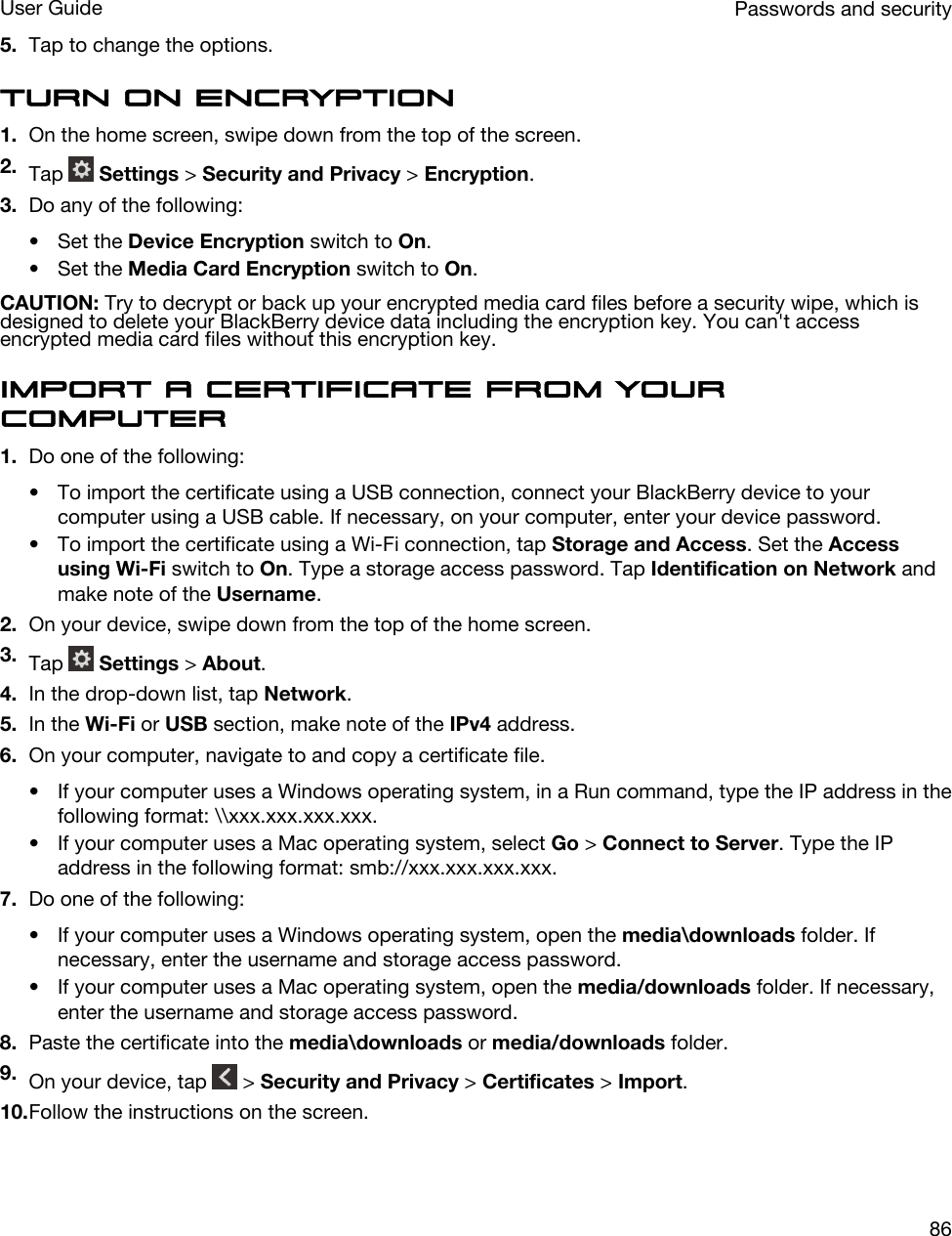 5. Tap to change the options.Turn on encryption1. On the home screen, swipe down from the top of the screen.2. Tap   Settings &gt; Security and Privacy &gt; Encryption.3. Do any of the following:• Set the Device Encryption switch to On.• Set the Media Card Encryption switch to On.CAUTION: Try to decrypt or back up your encrypted media card files before a security wipe, which is designed to delete your BlackBerry device data including the encryption key. You can&apos;t access encrypted media card files without this encryption key.Import a certificate from your computer1. Do one of the following:• To import the certificate using a USB connection, connect your BlackBerry device to your computer using a USB cable. If necessary, on your computer, enter your device password.• To import the certificate using a Wi-Fi connection, tap Storage and Access. Set the Access using Wi-Fi switch to On. Type a storage access password. Tap Identification on Network and make note of the Username.2. On your device, swipe down from the top of the home screen.3. Tap   Settings &gt; About.4. In the drop-down list, tap Network.5. In the Wi-Fi or USB section, make note of the IPv4 address.6. On your computer, navigate to and copy a certificate file.• If your computer uses a Windows operating system, in a Run command, type the IP address in the following format: \\xxx.xxx.xxx.xxx.• If your computer uses a Mac operating system, select Go &gt; Connect to Server. Type the IP address in the following format: smb://xxx.xxx.xxx.xxx.7. Do one of the following:• If your computer uses a Windows operating system, open the media\downloads folder. If necessary, enter the username and storage access password.• If your computer uses a Mac operating system, open the media/downloads folder. If necessary, enter the username and storage access password.8. Paste the certificate into the media\downloads or media/downloads folder.9. On your device, tap   &gt; Security and Privacy &gt; Certificates &gt; Import.10.Follow the instructions on the screen.Passwords and securityUser Guide86