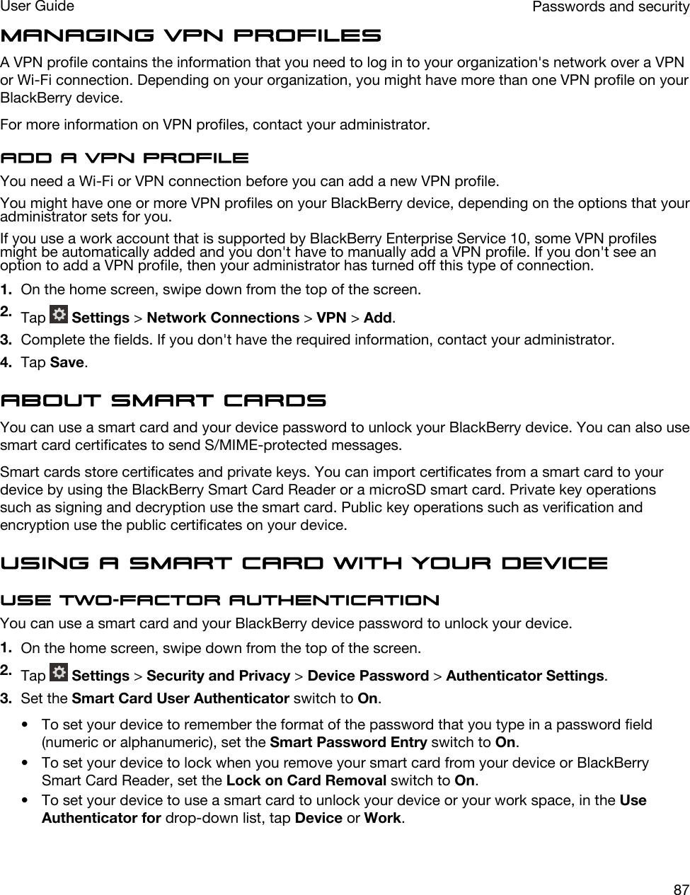 Managing VPN profilesA VPN profile contains the information that you need to log in to your organization&apos;s network over a VPN or Wi-Fi connection. Depending on your organization, you might have more than one VPN profile on your BlackBerry device.For more information on VPN profiles, contact your administrator.Add a VPN profileYou need a Wi-Fi or VPN connection before you can add a new VPN profile.You might have one or more VPN profiles on your BlackBerry device, depending on the options that your administrator sets for you.If you use a work account that is supported by BlackBerry Enterprise Service 10, some VPN profiles might be automatically added and you don&apos;t have to manually add a VPN profile. If you don&apos;t see an option to add a VPN profile, then your administrator has turned off this type of connection.1. On the home screen, swipe down from the top of the screen.2. Tap   Settings &gt; Network Connections &gt; VPN &gt; Add.3. Complete the fields. If you don&apos;t have the required information, contact your administrator.4. Tap Save.About smart cardsYou can use a smart card and your device password to unlock your BlackBerry device. You can also use smart card certificates to send S/MIME-protected messages.Smart cards store certificates and private keys. You can import certificates from a smart card to your device by using the BlackBerry Smart Card Reader or a microSD smart card. Private key operations such as signing and decryption use the smart card. Public key operations such as verification and encryption use the public certificates on your device.Using a smart card with your deviceUse two-factor authenticationYou can use a smart card and your BlackBerry device password to unlock your device.1. On the home screen, swipe down from the top of the screen.2. Tap   Settings &gt; Security and Privacy &gt; Device Password &gt; Authenticator Settings.3. Set the Smart Card User Authenticator switch to On.• To set your device to remember the format of the password that you type in a password field (numeric or alphanumeric), set the Smart Password Entry switch to On.• To set your device to lock when you remove your smart card from your device or BlackBerry Smart Card Reader, set the Lock on Card Removal switch to On.• To set your device to use a smart card to unlock your device or your work space, in the Use Authenticator for drop-down list, tap Device or Work.Passwords and securityUser Guide87