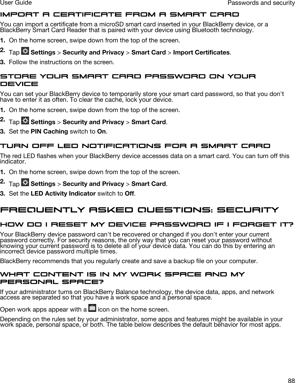 Import a certificate from a smart cardYou can import a certificate from a microSD smart card inserted in your BlackBerry device, or a BlackBerry Smart Card Reader that is paired with your device using Bluetooth technology.1. On the home screen, swipe down from the top of the screen.2. Tap   Settings &gt; Security and Privacy &gt; Smart Card &gt; Import Certificates.3. Follow the instructions on the screen.Store your smart card password on your deviceYou can set your BlackBerry device to temporarily store your smart card password, so that you don&apos;t have to enter it as often. To clear the cache, lock your device.1. On the home screen, swipe down from the top of the screen.2. Tap   Settings &gt; Security and Privacy &gt; Smart Card.3. Set the PIN Caching switch to On.Turn off LED notifications for a smart cardThe red LED flashes when your BlackBerry device accesses data on a smart card. You can turn off this indicator.1. On the home screen, swipe down from the top of the screen.2. Tap   Settings &gt; Security and Privacy &gt; Smart Card.3. Set the LED Activity Indicator switch to Off.Frequently asked questions: SecurityHow do I reset my device password if I forget it?Your BlackBerry device password can&apos;t be recovered or changed if you don&apos;t enter your current password correctly. For security reasons, the only way that you can reset your password without knowing your current password is to delete all of your device data. You can do this by entering an incorrect device password multiple times.BlackBerry recommends that you regularly create and save a backup file on your computer.What content is in my work space and my personal space?If your administrator turns on BlackBerry Balance technology, the device data, apps, and network access are separated so that you have a work space and a personal space.Open work apps appear with a   icon on the home screen.Depending on the rules set by your administrator, some apps and features might be available in your work space, personal space, or both. The table below describes the default behavior for most apps.Passwords and securityUser Guide88