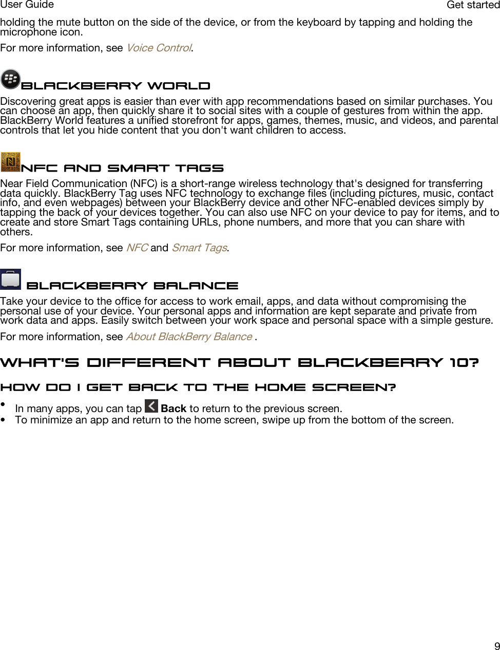 holding the mute button on the side of the device, or from the keyboard by tapping and holding the microphone icon.For more information, see Voice Control.BlackBerry WorldDiscovering great apps is easier than ever with app recommendations based on similar purchases. You can choose an app, then quickly share it to social sites with a couple of gestures from within the app. BlackBerry World features a unified storefront for apps, games, themes, music, and videos, and parental controls that let you hide content that you don&apos;t want children to access.NFC and Smart TagsNear Field Communication (NFC) is a short-range wireless technology that&apos;s designed for transferring data quickly. BlackBerry Tag uses NFC technology to exchange files (including pictures, music, contact info, and even webpages) between your BlackBerry device and other NFC-enabled devices simply by tapping the back of your devices together. You can also use NFC on your device to pay for items, and to create and store Smart Tags containing URLs, phone numbers, and more that you can share with others.For more information, see NFC and Smart Tags. BlackBerry Balance Take your device to the office for access to work email, apps, and data without compromising the personal use of your device. Your personal apps and information are kept separate and private from work data and apps. Easily switch between your work space and personal space with a simple gesture.For more information, see About BlackBerry Balance .What&apos;s different about BlackBerry 10?How do I get back to the home screen?•In many apps, you can tap   Back to return to the previous screen.• To minimize an app and return to the home screen, swipe up from the bottom of the screen. Get startedUser Guide9