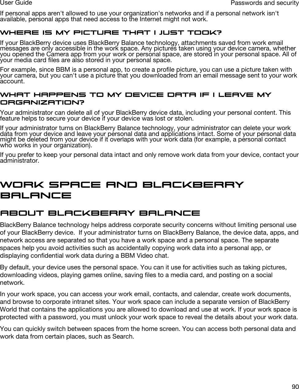 If personal apps aren&apos;t allowed to use your organization&apos;s networks and if a personal network isn&apos;t available, personal apps that need access to the Internet might not work.Where is my picture that I just took?If your BlackBerry device uses BlackBerry Balance technology, attachments saved from work email messages are only accessible in the work space. Any pictures taken using your device camera, whether you opened the Camera app from your work or personal space, are stored in your personal space. All of your media card files are also stored in your personal space.For example, since BBM is a personal app, to create a profile picture, you can use a picture taken with your camera, but you can&apos;t use a picture that you downloaded from an email message sent to your work account.What happens to my device data if I leave my organization?Your administrator can delete all of your BlackBerry device data, including your personal content. This feature helps to secure your device if your device was lost or stolen.If your administrator turns on BlackBerry Balance technology, your administrator can delete your work data from your device and leave your personal data and applications intact. Some of your personal data might be deleted from your device if it overlaps with your work data (for example, a personal contact who works in your organization).If you prefer to keep your personal data intact and only remove work data from your device, contact your administrator.Work space and BlackBerry BalanceAbout BlackBerry BalanceBlackBerry Balance technology helps address corporate security concerns without limiting personal use of your BlackBerry device.  If your administrator turns on BlackBerry Balance, the device data, apps, and network access are separated so that you have a work space and a personal space. The separate spaces help you avoid activities such as accidentally copying work data into a personal app, or displaying confidential work data during a BBM Video chat.By default, your device uses the personal space. You can it use for activities such as taking pictures, downloading videos, playing games online, saving files to a media card, and posting on a social network. In your work space, you can access your work email, contacts, and calendar, create work documents, and browse to corporate intranet sites. Your work space can include a separate version of BlackBerry World that contains the applications you are allowed to download and use at work. If your work space is protected with a password, you must unlock your work space to reveal the details about your work data.You can quickly switch between spaces from the home screen. You can access both personal data and work data from certain places, such as Search. Passwords and securityUser Guide90